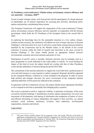 Horizon 2020 - Work Programme 2018-2020
Climate action, environment, resource efficiency and raw materials
Part 12 - Page 155 of 162
16. Presidency event (conference): 'Climate action, environment, resource efficiency and
raw materials' – Germany, 2020140
Events of major strategic nature, well focused and with the participation of a broad spectrum
of stakeholders are of outmost importance for assessing past activities, identifying policy
options and priorities, and planning future actions.
The European Commission will support the organisation of the event (conference) 'Climate
action, environment, resource efficiency and raw materials', in cooperation with the German
government, which holds the EU Presidency of the European Union in the second half of
2020.
In exploring the knowledge base for the sustainable transition to a low carbon, climate-
resilient circular economy, the conference will address an issue of major relevance to Societal
Challenge 5, with innovation at its core. It will aim to create better synergy between initiatives
launched by the Commission and by the Member States, to the benefit of the overall
coherence of actions within the field of research and innovation in the areas covered by
Societal Challenge 5. The action should present an appropriate balance between
environmental, economic and social elements and points of view.
Participation of non-EU actors is possible. Outreach activities may be included, such as a
press programme or events dedicated to the wider public or schools. To avoid limiting the
impact of this kind of event, the subject should not overlap with that of other Presidency
events already undertaken or foreseen during the period 2016-2020.
The commitment of the national authorities to support the event both from a political point of
view and with resources is a pre-requisite to submit a proposal. Proposals should be supported
by the competent Minister, evidenced in a letter included in the proposal. In order to ensure
high political and strategic relevance, the active involvement of the competent national
authority/authorities will be positively reflected in the evaluation.
In agreement with the Commission services, the project should ensure appropriate flexibility
so as to respond in real time to potentially fast-changing policy scenarios.
The event is expected to result in: improved visibility, in particular in Germany, of the areas
covered by Societal Challenge 5; identification of policy options and priorities via review and
assessment of developments, and sharing of information and comparison of points of views;
and efficient networking of various stakeholders and support to their activities, e.g. natural
scientists, social scientists, businesses, investors, local authorities, environmental
organisations, museums and schools.
Legal entities:
140
This grant will be awarded without call for proposals in line with Article 190(1)(e) of the Rules of
applications of Regulation (EU, Euratom) 966/2012, Regulation No 1268/2012 and Article 11(2) of the
Rules for participation and dissemination in "Horizon 2020 - the Framework Programme for Research
and Innovation (2014-2020)", Regulation (EU) No 1290/2013.
 