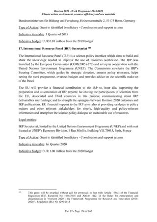 Horizon 2020 - Work Programme 2018-2020
Climate action, environment, resource efficiency and raw materials
Part 12 - Page 156 of 162
Bundesministerium für Bildung und Forschung, Heinemannstraße 2, 53175 Bonn, Germany
Type of Action: Grant to identified beneficiary - Coordination and support actions
Indicative timetable: 3 Quarter of 2019
Indicative budget: EUR 0.10 million from the 2019 budget
17. International Resource Panel (IRP) Secretariat 141
The International Resource Panel (IRP) is a science-policy interface which aims to build and
share the knowledge needed to improve the use of resources worldwide. The IRP was
launched by the European Commission (COM(2005) 670) and set up in cooperation with the
United Nations Environment Programme (UNEP). The Commission co-chairs the IRP’s
Steering Committee, which guides its strategic direction, ensures policy relevance, helps
setting the work programme, oversees budgets and provides advice on the scientific make-up
of the Panel.
The EU will provide a financial contribution to the IRP to, inter alia, supporting the
preparation and dissemination of IRP reports; facilitating the participation of scientists from
the EU, Associated and Third countries in this process; communicating about IRP
deliverables and findings; and to strength the synergies between Horizon 2020 outcomes and
IRP publications. EU financial support to the IRP aims also at providing evidence to policy
makers and other relevant stakeholders for timely, high-quality and policy-relevant
information and strengthen the science-policy dialogue on sustainable use of resources.
Legal entities:
IRP Secretariat, hosted by the United Nations Environment Programme (UNEP) and with seat
located at UNEP’s Economy Division, 1 Rue Miollis, Building VII, 75015, Paris, France
Type of Action: Grant to identified beneficiary - Coordination and support actions
Indicative timetable: 1st Quarter 2020
Indicative budget: EUR 1.00 million from the 2020 budget
141
This grant will be awarded without call for proposals in line with Article 195(e) of the Financial
Regulation (EU, Euratom) No 1046/2018 and Article 11(2) of the Rules for participation and
dissemination in "Horizon 2020 - the Framework Programme for Research and Innovation (2014-
2020)", Regulation (EU) No 1290/2013
 