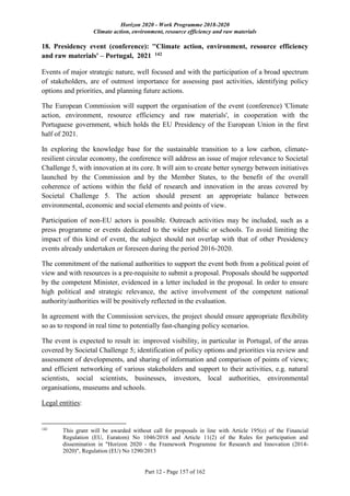 Horizon 2020 - Work Programme 2018-2020
Climate action, environment, resource efficiency and raw materials
Part 12 - Page 157 of 162
18. Presidency event (conference): ''Climate action, environment, resource efficiency
and raw materials' – Portugal, 2021 142
Events of major strategic nature, well focused and with the participation of a broad spectrum
of stakeholders, are of outmost importance for assessing past activities, identifying policy
options and priorities, and planning future actions.
The European Commission will support the organisation of the event (conference) 'Climate
action, environment, resource efficiency and raw materials', in cooperation with the
Portuguese government, which holds the EU Presidency of the European Union in the first
half of 2021.
In exploring the knowledge base for the sustainable transition to a low carbon, climate-
resilient circular economy, the conference will address an issue of major relevance to Societal
Challenge 5, with innovation at its core. It will aim to create better synergy between initiatives
launched by the Commission and by the Member States, to the benefit of the overall
coherence of actions within the field of research and innovation in the areas covered by
Societal Challenge 5. The action should present an appropriate balance between
environmental, economic and social elements and points of view.
Participation of non-EU actors is possible. Outreach activities may be included, such as a
press programme or events dedicated to the wider public or schools. To avoid limiting the
impact of this kind of event, the subject should not overlap with that of other Presidency
events already undertaken or foreseen during the period 2016-2020.
The commitment of the national authorities to support the event both from a political point of
view and with resources is a pre-requisite to submit a proposal. Proposals should be supported
by the competent Minister, evidenced in a letter included in the proposal. In order to ensure
high political and strategic relevance, the active involvement of the competent national
authority/authorities will be positively reflected in the evaluation.
In agreement with the Commission services, the project should ensure appropriate flexibility
so as to respond in real time to potentially fast-changing policy scenarios.
The event is expected to result in: improved visibility, in particular in Portugal, of the areas
covered by Societal Challenge 5; identification of policy options and priorities via review and
assessment of developments, and sharing of information and comparison of points of views;
and efficient networking of various stakeholders and support to their activities, e.g. natural
scientists, social scientists, businesses, investors, local authorities, environmental
organisations, museums and schools.
Legal entities:
142
This grant will be awarded without call for proposals in line with Article 195(e) of the Financial
Regulation (EU, Euratom) No 1046/2018 and Article 11(2) of the Rules for participation and
dissemination in "Horizon 2020 - the Framework Programme for Research and Innovation (2014-
2020)", Regulation (EU) No 1290/2013
 