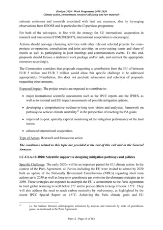 Horizon 2020 - Work Programme 2018-2020
Climate action, environment, resource efficiency and raw materials
Part 12 - Page 16 of 162
estimate emissions and removals associated with land use measures, also by leveraging
observations from GEOSS and in particular the Copernicus programme.
For both of the sub-topics, in line with the strategy for EU international cooperation in
research and innovation (COM(2012)497), international cooperation is encouraged.
Actions should envisage clustering activities with other relevant selected projects for cross-
projects co-operation, consultations and joint activities on cross-cutting issues and share of
results as well as participating in joint meetings and communication events. To this end,
proposals should foresee a dedicated work package and/or task, and earmark the appropriate
resources accordingly.
The Commission considers that proposals requesting a contribution from the EU of between
EUR 5 million and EUR 7 million would allow this specific challenge to be addressed
appropriately. Nonetheless, this does not preclude submission and selection of proposals
requesting other amounts.
Expected Impact: The project results are expected to contribute to:
 major international scientific assessments such as the IPCC reports and the IPBES, as
well as to national and EU impact assessments of possible mitigation options;
 developing a comprehensive medium-to-long term vision and analytical framework on
pathways to achieve climate neutrality15
in the perspective of reaching the PA goals;
 improved ex-post, spatially explicit monitoring of the mitigation performance of the land
sector;
 enhanced international cooperation.
Type of Action: Research and Innovation action
The conditions related to this topic are provided at the end of this call and in the General
Annexes.
LC-CLA-10-2020: Scientific support to designing mitigation pathways and policies
Specific Challenge: The early 2020s will be an important period for EU climate action. In the
context of the Paris Agreement, all Parties including the EU were invited to submit by 2020
both an update of the Nationally Determined Contributions (NDCs) regarding short term
actions up to 2030 as well as long-term greenhouse gas emission development strategies up to
2050. These strategies are expected to underpin the EU’s commitment to the Paris Agreement
to limit global warming to well below 2°C and to pursue efforts to keep it below 1.5°C. They
will also address the need to reach carbon neutrality by mid-century, as highlighted by the
recent IPCC Special Report on 1.5°C. Achieving the Paris climate goals and EU
15
i.e. the balance between anthropogenic emissions by sources and removals by sinks of greenhouse
gases, as mentioned in the Paris Agreement.
 