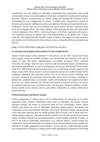 Horizon 2020 - Work Programme 2018-2020
Climate action, environment, resource efficiency and raw materials
Part 12 - Page 17 of 162
commitments will also depend on individuals, households and communities, who should
systematically choose low-carbon options in their daily consumption, lifestyle and investment
decisions. Effective communication on climate change and demand-side measures will be
instrumental for active engagement of citizens. A reliable policy framework is needed for
business and consumers enabling low-carbon consumption, lifestyle and investment decisions.
Furthermore, the EU does not act in isolation and cannot achieve the Paris Agreement goals
by its own mitigation efforts. Also other countries will be preparing for their next steps related
to the development of new NDCs. Achieving the goals of the Paris Agreement will require a
very significant increase of ambition and swift implementation at the global scale. Actions
under this topic should provide scientific evidence, analysis and support for these processes
and reinforce the link between the latest climate science, mitigation pathways and underlying
policies.
Scope: Actions should address only one of the following sub-topics:
a) Assessing and designing climate policies for the coming decade:
Actions should analyse what contributed to the delivery on the 2020 energy and climate
policy targets, based on available European and national data and outcomes, with special
regard to, inter alia, policy implementation, low-carbon investment flows, industrial
innovation, the energy- land-use nexus, economic and environmental impact, and technology
development and diffusion, as well as consequences for the post-2020 period. In the context
of the EU's 2030 energy and climate targets and in view of providing scientific support to the
design of post-2030 climate policies, actions should also analyse the needed evolution of the
mitigation, adaptation and innovation policy mix at all relevant scales, including their
innovative financing, the associated macro-economic and sector-level impact, including on
productivity, competitiveness, environment, health and employment; the required investment
flows for zero carbon solutions; the relevant socio-technical transition processes, as well as
the interaction between near- to mid-term action, and long-term mitigation pathways. Finally,
actions should involve relevant (private and public) stakeholders to enhance further their
policy-relevance.
b) Decarbonisation and lifestyle changes:
Citizen engagement in climate action will be indispensable for delivering on the Paris
Agreement goals, therefore identifying critical areas of individual level action, relevant
structural changes and means to incentivise them are key. Accordingly, actions should
identify and analyse the role of individuals (including gender aspects), households and
communities in the socio-technical transition, critical areas of lifestyle change, and associated
social innovation processes that are needed globally and in Europe to be in phase with low-
carbon emission pathways. The analysis should consider, inter alia, the economic and climate
impact of shifting lifestyle and consumption patterns, and the health co-benefits of action, as
well as the risks of unintended consequences (e.g. rebound effects). Actions should also
explore how citizen and household level changes can be incentivised and analyse enablers for
and barriers to public engagement and acceptance. Actions may also explore possible policies
and communication strategies on climate action where appropriate in conjunction with health
 