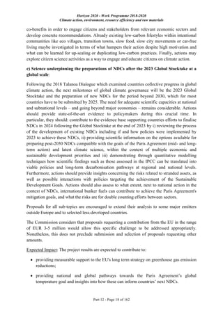 Horizon 2020 - Work Programme 2018-2020
Climate action, environment, resource efficiency and raw materials
Part 12 - Page 18 of 162
co-benefits in order to engage citizens and stakeholders from relevant economic sectors and
develop concrete recommendations. Already existing low-carbon lifestyles within intentional
communities like eco villages, transition towns, slow food, slow city movements or car-free
living maybe investigated in terms of what hampers their action despite high motivation and
what can be learned for up-scaling or duplicating low-carbon practices. Finally, actions may
explore citizen science activities as a way to engage and educate citizens on climate action.
c) Science underpinning the preparations of NDCs after the 2023 Global Stocktake at a
global scale:
Following the 2018 Talanoa Dialogue which examined countries collective progress in global
climate action, the next milestones of global climate governance will be the 2023 Global
Stocktake and the preparation of new NDCs for the period beyond 2030, which for most
countries have to be submitted by 2025. The need for adequate scientific capacities at national
and subnational levels – and going beyond major economies – remains considerable. Actions
should provide state-of-the-art evidence to policymakers during this crucial time. In
particular, they should: contribute to the evidence base supporting countries efforts to finalise
NDCs in 2024 following the Global Stocktake at the end of 2023 by i) reviewing the process
of the development of existing NDCs including if and how policies were implemented by
2023 to achieve these NDCs, ii) providing scientific information on the options available for
preparing post-2030 NDCs compatible with the goals of the Paris Agreement (mid- and long-
term action) and latest climate science, within the context of multiple economic and
sustainable development priorities and iii) demonstrating through quantitative modelling
techniques how scientific findings such as those assessed in the IPCC can be translated into
viable policies and long-term decarbonisation pathways at regional and national levels.
Furthermore, actions should provide insights concerning the risks related to stranded assets, as
well as possible interactions with policies targeting the achievement of the Sustainable
Development Goals. Actions should also assess to what extent, next to national action in the
context of NDCs, international bunker fuels can contribute to achieve the Paris Agreement's
mitigation goals, and what the risks are for double counting efforts between sectors.
Proposals for all sub-topics are encouraged to extend their analysis to some major emitters
outside Europe and to selected less-developed countries.
The Commission considers that proposals requesting a contribution from the EU in the range
of EUR 3-5 million would allow this specific challenge to be addressed appropriately.
Nonetheless, this does not preclude submission and selection of proposals requesting other
amounts.
Expected Impact: The project results are expected to contribute to:
 providing measurable support to the EU's long term strategy on greenhouse gas emission
reductions;
 providing national and global pathways towards the Paris Agreement’s global
temperature goal and insights into how these can inform countries’ next NDCs.
 