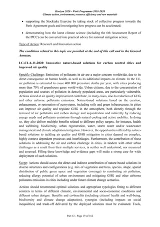 Horizon 2020 - Work Programme 2018-2020
Climate action, environment, resource efficiency and raw materials
Part 12 - Page 19 of 162
 supporting the Stocktake Exercise by taking stock of collective progress towards the
Paris Agreement goals and investigating how progress can be accelerated;
 demonstrating how the latest climate science (including the 6th Assessment Report of
the IPCC) can be converted into practical advice for national mitigation action;
Type of Action: Research and Innovation action
The conditions related to this topic are provided at the end of this call and in the General
Annexes.
LC-CLA-11-2020: Innovative nature-based solutions for carbon neutral cities and
improved air quality
Specific Challenge: Emissions of pollutants in air are a major concern worldwide, due to its
direct consequence on human health, as well as its additional impacts on climate. In the EU,
air pollution is estimated to cause 400 000 premature deaths per year, with cities producing
more than 70% of greenhouse gases world-wide. Urban citizens, due to the concentration of
population and sources of pollution in densely populated areas, are particularly vulnerable.
Actions aimed at air quality improvement contribute, in many cases, also to reduction of GHG
and other airborne pollutants emissions. Nature-based solutions based on the creation,
enhancement, or restoration of ecosystems, including soils and green infrastructure, in cities
can improve air quality and regulate GHG in the atmosphere, both directly through the
removal of air pollutants and carbon storage and sequestration and indirectly by reducing
energy needs and pollutants emissions through natural cooling and active mobility. In doing
so, they also deliver multiple benefits related to different policy targets, for instance, health
and wellbeing, biodiversity, urban regeneration, water, storm water and/or wastewater
management and climate adaptation/mitigation. However, the opportunities offered by nature-
based solutions to tackling air quality and GHG mitigation in cities depend on complex,
highly context dependent processes and interlinkages. Furthermore, the contribution of these
solutions in addressing the air and carbon challenge in cities, in tandem with other urban
challenges as a result from their multiple services, is neither well understood, nor measured
and assessed. Filling these knowledge and evidence gaps will make a strong case for wide
deployment of such solutions.
Scope: Actions should assess the direct and indirect contribution of nature-based solutions in
diverse structures and configurations (e.g. mix of vegetation and trees, species, shape, spatial
distribution of public green space and vegetation coverage) to combatting air pollution,
reducing allergy potential of urban environment and mitigating GHG and other airborne
pollutants emissions in cities including under future climate change scenarios.
Actions should recommend optimal solutions and appropriate typologies fitting to different
contexts in terms of different climatic, environmental and socio-economic conditions and
different urban designs. Benefits and co-benefits (including citizens' health and well-being,
biodiversity and climate change adaptation), synergies (including impacts on social
inequalities) and trade-off delivered by the deployed solutions must be evaluated. Tools,
 