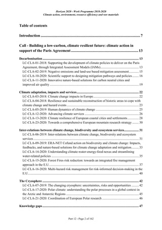 Horizon 2020 - Work Programme 2018-2020
Climate action, environment, resource efficiency and raw materials
Part 12 - Page 2 of 162
Table of contents
Introduction .........................................................................................................7
Call - Building a low-carbon, climate resilient future: climate action in
support of the Paris Agreement.......................................................................13
Decarbonisation...................................................................................................................... 13
LC-CLA-01-2018: Supporting the development of climate policies to deliver on the Paris
Agreement, through Integrated Assessment Models (IAMs)............................................... 13
LC-CLA-02-2019: Negative emissions and land-use based mitigation assessment............ 15
LC-CLA-10-2020: Scientific support to designing mitigation pathways and policies........ 16
LC-CLA-11-2020: Innovative nature-based solutions for carbon neutral cities and
improved air quality ............................................................................................................. 19
Climate adaptation, impacts and services............................................................................ 22
LC-CLA-03-2018: Climate change impacts in Europe........................................................ 22
LC-CLA-04-2018: Resilience and sustainable reconstruction of historic areas to cope with
climate change and hazard events ........................................................................................ 23
LC-CLA-05-2019: Human dynamics of climate change ..................................................... 25
LC-CLA-12-2020: Advancing climate services .................................................................. 26
LC-CLA-13-2020: Climate resilience of European coastal cities and settlements.............. 28
LC-CLA-23-2020: Towards a comprehensive European mountain research strategy ........ 30
Inter-relations between climate change, biodiversity and ecosystem services.................. 31
LC-CLA-06-2019: Inter-relations between climate change, biodiversity and ecosystem
services................................................................................................................................. 31
LC-CLA-09-2019: ERA-NET Cofund action on biodiversity and climate change: Impacts,
feedbacks, and nature-based solutions for climate change adaptation and mitigation......... 33
LC-CLA-14-2020: Understanding climate-water-energy-food nexus and streamlining
water-related policies ........................................................................................................... 35
LC-CLA-15-2020: Forest Fires risk reduction: towards an integrated fire management
approach in the E.U.............................................................................................................. 37
LC-CLA-16-2020: Multi-hazard risk management for risk-informed decision-making in the
E.U........................................................................................................................................ 40
The Cryosphere ...................................................................................................................... 42
LC-CLA-07-2019: The changing cryosphere: uncertainties, risks and opportunities ......... 42
LC-CLA-17-2020: Polar climate: understanding the polar processes in a global context in
the Arctic and Antarctic Regions ......................................................................................... 45
LC-CLA-21-2020: Coordination of European Polar research ............................................. 46
Knowledge gaps...................................................................................................................... 47
 