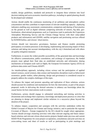 Horizon 2020 - Work Programme 2018-2020
Climate action, environment, resource efficiency and raw materials
Part 12 - Page 20 of 162
models, design guidelines, standards and protocols to integrate these solutions into local
decision making and socio-economic transition pathways, including in spatial planning should
be developed and validated.
Actions should enable the continuous monitoring of air pollution and atmospheric carbon
concentration and thus contribute to improvement of relevant modelling capacity , deploying
indicators enabling easy assessment, communication, comparison and sharing of best practice
on the ground as well as digital solutions comprising networks of sensors, big data, geo-
localisation, observational programmes such as Copernicus (and in particular the Copernicus
Atmosphere Monitoring Service and the Climate Change Service with their value-added
products and information) and GEOSS, satellite navigation and positioning services offered
by EGNOS/Galileo, and citizens’ observatories.
Actions should test innovative governance, business and finance models promoting
participatory co-creation processes in developing, implementing and assessing impact of these
solutions and taking into account interdependency with the city’s hinterland and with others
air quality mitigation measures
Furthermore, to secure the widest possible accessibility of the generated data and knowledge
for effective communication, public consultation, and exchange of experiences, the funded
projects must upload their final data on established networks and information sharing
mechanisms at European scale such as Oppla, the European Environment Agency (EEA) air
pollution data centre and Climate-ADAPT.
An interdisciplinary approach, including citizen science and the participation of applied
natural sciences, social sciences, data science and humanities disciplines (such as behavioural
economics, gender studies, urban planning, design and governance) is considered crucial to
properly address the complex challenges of this topic.
To enhance the impact and promote upscaling and replication of these solutions, actions
should account for conditions and mechanisms for how the intervention, as part of the project
proposed, works in delivering the desired outcomes to enhance our knowledge about the
causal factors for how interventions work in context.
Furthermore, actions should engage in substantial networking and training activities to
disseminate and exchange their experience, knowledge and deployment practices to cities that
are planning to design and implement similar solutions in a successive phase beyond the
duration of the project.
To enhance impact, cooperation and synergies with the activities undertaken within the
Global Covenant of Mayors for Climate and Energy initiative, and in particular the regional
Covenant of Mayors - Europe (supported by the EC) should be sought where appropriate.
Actions should envisage clustering activities with other relevant ongoing and future nature-
based solutions and relevant citizen observatories projects funded under previous and current
H2020 Work Programmes for cross-project co-operation, consultations and joint activities on
cross-cutting issues and share of results as well as participating in joint meetings and
 