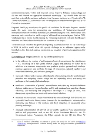 Horizon 2020 - Work Programme 2018-2020
Climate action, environment, resource efficiency and raw materials
Part 12 - Page 21 of 162
communication events. To this end, proposals should foresee a dedicated work package and
/or task and earmark the appropriate resources accordingly. They should make use and
contribute to knowledge exchange and networking European platforms (e.g. Climate-ADAPT,
ThinkNature, OPPLA). Action should take advantage of data and information provided by the
Copernicus programme.
Proposals should pay attention to the special call conditions for this topic. In grants awarded
under this topic, costs for construction and installation of “infrastructure-targeted”
interventions shall not constitute more than 20% of the total eligible costs. Beneficiaries’ own
resources and/or mobilisation and leverage of additional investments beyond Horizon 2020,
whether private or public, should make up the remaining investment costs and should secure
economic and financial sustainability for the execution of the project.
The Commission considers that proposals requesting a contribution from the EU in the range
of EUR 10 million would allow this specific challenge to be addressed appropriately.
Nonetheless, this does not preclude submission and selection of proposals requesting other
amounts.
Expected Impact: The project results are expected to contribute to:
 in the mid-term, the creation of an European reference framework and the establishment
of EU leadership in a new global market (supply and demand) for nature-based
solutions, new economic opportunities, new products, services, protocols and standards,
planning approaches and methods, leverage of investments, reduced regulative and
administrative barriers, and new local green jobs;
 increased evidence and awareness of the benefits of re-naturing cities for combatting air
pollution and mitigating climate change and for improving health, well-being and
resilience to the impacts of climate change;
 creation of 'communities of practice', more effective policy making and better informed
decision making across Europe, based on an EU-wide evidence base regarding efficacy,
efficiency, cost-benefiting and comparative advantages of a range of tested, well
documented, up-scalable and marketable nature-based solutions;
 enhanced stakeholder and citizen ownership of the solutions through their effective and
systematic involvement in co-creation processes for the development, implementation,
monitoring and testing of the solutions and their integration in sustainable urban
planning and design;
 enhanced implementation of relevant EU air quality regulations16
and environmental
policies and programmes, such as the EU Water Framework Directive, the 7th
Environment Action Programme, the Urban Agenda for the EU, the Clean Air
16
Such as Directives 2008/50/EC on ambient air quality and cleaner air for Europe and Directive
2004/107/EC relating to arsenic, cadmium, mercury, nickel and polycyclic aromatic hydrocarbons in
ambient air
 