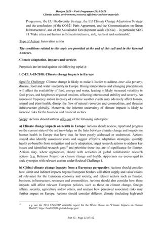 Horizon 2020 - Work Programme 2018-2020
Climate action, environment, resource efficiency and raw materials
Part 12 - Page 22 of 162
Programme, the EU Biodiversity Strategy, the EU Climate Change Adaptation Strategy
and the conclusions of the COP21 Paris Agreement, and the 'Communication on Green
Infrastructures', and of the Sustainable Development Goals (SDGs) – in particular SDG
11 'Make cities and human settlements inclusive, safe, resilient and sustainable'.
Type of Action: Innovation action
The conditions related to this topic are provided at the end of this call and in the General
Annexes.
Climate adaptation, impacts and services
Proposals are invited against the following topic(s):
LC-CLA-03-2018: Climate change impacts in Europe
Specific Challenge: Climate change is likely to make it harder to address inter alia poverty,
disease, food and water insecurity in Europe. Rising temperatures and changing precipitation
will affect the availability of food, energy and water, leading to likely increased volatility in
food prices, and heightened regional tensions, affecting international stability and security. An
increased frequency and/or intensity of extreme weather events may adversely affect human,
animal and plant health, disrupt the flow of natural resources and commodities, and threaten
infrastructure globally. Moreover, the inherent uncertainty of climate impacts is likely to
increase risks for the business and financial sectors.
Scope: Actions should address only one of the following sub-topics:
a) Climate change impacts on health in Europe: Actions should review, report and progress
on the current state-of-the art knowledge on the links between climate change and impacts on
human health in Europe that have thus far been poorly addressed or understood. Actions
should also identify associated costs and suggest effective adaptation strategies, quantify
health co-benefits from mitigation and early adaptation, target research actions to address key
issues and identified research gaps17
and prioritise those that are of significance for Europe.
Actions may, where appropriate, cluster with activities of global collaborative research
actions (e.g. Belmont Forum) on climate change and health. Applicants are encouraged to
seek synergies with relevant actions under Societal Challenge 1.
b) Global climate change impacts from a European perspective: Actions should consider
how direct and indirect impacts beyond European borders will affect supply and value chains
of relevance for the European economy and society, and related sectors such as finance,
business, infrastructure, resources and commodities. Actions should also consider how these
impacts will affect relevant European policies, such as those on climate change, foreign
affairs, security, agriculture and/or others, and analyse how perceived associated risks may
further impact on Europe. Actions should consider different climate (including high-end)
17
e.g. see the 2016 USGCRP scientific report for the White House on "Climate Impacts on Human
Health", https://health2016.globalchange.gov/
 