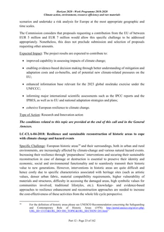 Horizon 2020 - Work Programme 2018-2020
Climate action, environment, resource efficiency and raw materials
Part 12 - Page 23 of 162
scenarios and undertake a risk analysis for Europe at the most appropriate geographic and
time scales.
The Commission considers that proposals requesting a contribution from the EU of between
EUR 5 million and EUR 7 million would allow this specific challenge to be addressed
appropriately. Nonetheless, this does not preclude submission and selection of proposals
requesting other amounts.
Expected Impact: The project results are expected to contribute to:
 improved capability in assessing impacts of climate change;
 enabling evidence-based decision making through better understanding of mitigation and
adaptation costs and co-benefits, and of potential new climate-related pressures on the
EU;
 enhanced information base relevant for the 2023 global stocktake exercise under the
UNFCCC;
 informing major international scientific assessments such as the IPCC reports and the
IPBES, as well as to EU and national adaptation strategies and plans;
 cohesive European resilience to climate change.
Type of Action: Research and Innovation action
The conditions related to this topic are provided at the end of this call and in the General
Annexes.
LC-CLA-04-2018: Resilience and sustainable reconstruction of historic areas to cope
with climate change and hazard events
Specific Challenge: European historic areas18
and their surroundings, both in urban and rural
environments, are increasingly affected by climate-change and various natural hazard events.
Increasing their resilience through ‘preparedness’ interventions and securing their sustainable
reconstruction in case of damage or destruction is essential to preserve their identity and
economic, social and environmental functionality and to seamlessly transmit their historic
value to new generations. However, interventions in historic areas are quite difficult and
hence costly due to specific characteristics associated with heritage sites (such as artistic
values, denser urban fabric, material compatibility requirements, higher vulnerability of
materials and structures, difficulty in accessing the damaged areas, high symbolic values for
communities involved, traditional lifestyles, etc.). Knowledge- and evidence-based
approaches to resilience enhancement and reconstruction approaches are needed to increase
the cost-effectiveness of these activities from the whole life cycle perspective.
18
For the definition of historic areas please see UNESCO Recommendation concerning the Safeguarding
and Contemporary Role of Historic Areas (1976) http://portal.unesco.org/en/ev.php-
URL_ID=13133&URL_DO=DO_TOPIC&URL_SECTION=201.html '
 