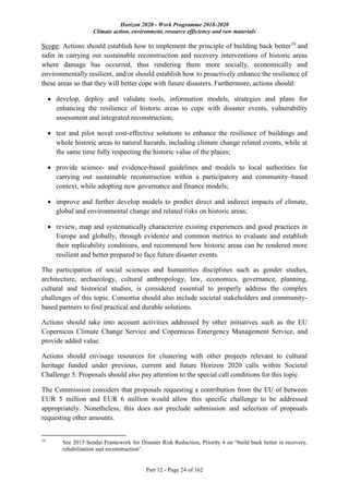 Horizon 2020 - Work Programme 2018-2020
Climate action, environment, resource efficiency and raw materials
Part 12 - Page 24 of 162
Scope: Actions should establish how to implement the principle of building back better19
and
safer in carrying out sustainable reconstruction and recovery interventions of historic areas
where damage has occurred, thus rendering them more socially, economically and
environmentally resilient, and/or should establish how to proactively enhance the resilience of
these areas so that they will better cope with future disasters. Furthermore, actions should:
 develop, deploy and validate tools, information models, strategies and plans for
enhancing the resilience of historic areas to cope with disaster events, vulnerability
assessment and integrated reconstruction;
 test and pilot novel cost-effective solutions to enhance the resilience of buildings and
whole historic areas to natural hazards, including climate change related events, while at
the same time fully respecting the historic value of the places;
 provide science- and evidence-based guidelines and models to local authorities for
carrying out sustainable reconstruction within a participatory and community–based
context, while adopting new governance and finance models;
 improve and further develop models to predict direct and indirect impacts of climate,
global and environmental change and related risks on historic areas;
 review, map and systematically characterize existing experiences and good practices in
Europe and globally, through evidence and common metrics to evaluate and establish
their replicability conditions, and recommend how historic areas can be rendered more
resilient and better prepared to face future disaster events.
The participation of social sciences and humanities disciplines such as gender studies,
architecture, archaeology, cultural anthropology, law, economics, governance, planning,
cultural and historical studies, is considered essential to properly address the complex
challenges of this topic. Consortia should also include societal stakeholders and community-
based partners to find practical and durable solutions.
Actions should take into account activities addressed by other initiatives such as the EU
Copernicus Climate Change Service and Copernicus Emergency Management Service, and
provide added value.
Actions should envisage resources for clustering with other projects relevant to cultural
heritage funded under previous, current and future Horizon 2020 calls within Societal
Challenge 5. Proposals should also pay attention to the special call conditions for this topic.
The Commission considers that proposals requesting a contribution from the EU of between
EUR 5 million and EUR 6 million would allow this specific challenge to be addressed
appropriately. Nonetheless, this does not preclude submission and selection of proposals
requesting other amounts.
19
See 2015 Sendai Framework for Disaster Risk Reduction, Priority 4 on “build back better in recovery,
rehabilitation and reconstruction”.
 