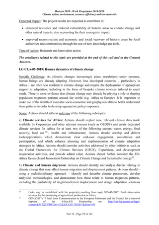 Horizon 2020 - Work Programme 2018-2020
Climate action, environment, resource efficiency and raw materials
Part 12 - Page 25 of 162
Expected Impact: The project results are expected to contribute to:
 enhanced resilience and reduced vulnerability of historic areas to climate change and
other natural hazards, also accounting for their synergistic impact;
 improved reconstruction and economic and social recovery of historic areas by local
authorities and communities through the use of new knowledge and tools.
Type of Action: Research and Innovation action
The conditions related to this topic are provided at the end of this call and in the General
Annexes.
LC-CLA-05-2019: Human dynamics of climate change
Specific Challenge: As climatic changes increasingly place populations under pressure,
human beings are already adapting. However, less developed countries – particularly in
Africa – are often less resilient to climate change and require the deployment of appropriate
support to adaptation, including in the form of bespoke climate services tailored to users'
needs. There is some evidence that climate change may already be playing a role in shaping
population migration patterns around the world (e.g. Africa to Europe). It is important to
make use of the wealth of available socio-economic and geophysical data to better understand
these patterns in order to develop appropriate policy responses.
Scope: Actions should address only one of the following sub-topics:
a) Climate services for Africa: Actions should exploit new, relevant climate data made
available by Copernicus and other relevant sources (such as GEOSS) and create dedicated
climate services for Africa for at least two of the following sectors: water, energy, food
security, land use 20
, health and infrastructure. Actions should develop and deliver
tools/applications which demonstrate clear end-user engagement, consultation and
participation, and which enhance planning and implementation of climate adaptation
strategies in Africa. Actions should consider activities addressed by other initiatives such as
the Global Framework for Climate Services (GFCS), Copernicus, and development
cooperation activities, and provide added value. Actions should further consider the EU-
Africa Research and Innovation Partnership on Climate Change and Sustainable Energy21
.
b) Climate and human migration: Actions should identify and analyse drivers relating to
climate change that may affect human migration and displacement patterns. Actions should –
using a multidisciplinary approach – identify and describe climate parameters, develop
analytical methodologies, and demonstrate how these relate to human migration patterns,
including the probability of migration/forced displacement and design adaptation solutions
20
Links may be established with the project(s) resulting from topic SFS-43-2017: Earth observation
services for the monitoring of agricultural production in Africa.
21
COM (2017) 17 final: Joint Communication to the European Parliament and the Council for a renewed
impetus of the Africa-EU Partnership: see http://eur-lex.europa.eu/legal-
content/EN/TXT/PDF/?uri=CELEX:52017JC0017&from=EN
 