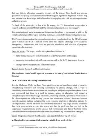 Horizon 2020 - Work Programme 2018-2020
Climate action, environment, resource efficiency and raw materials
Part 12 - Page 26 of 162
that may help in alleviating migration pressures at the source. They should also provide
guidelines and policy recommendations for the European Agenda on Migration. Actions may
also harness local knowledge and information by engaging with civil society organisations
and citizen groups.
For both of the sub-topics, in line with the strategy for EU international cooperation in
research and innovation (COM(2012)497), international cooperation is encouraged22
.
The participation of social sciences and humanities disciplines is encouraged to address the
complex challenges of this topic, including challenges associated with relevant gender issues.
The Commission considers that proposals requesting a contribution from the EU of between
EUR 5 million and EUR 7 million would allow this specific challenge to be addressed
appropriately. Nonetheless, this does not preclude submission and selection of proposals
requesting other amounts.
Expected Impact: The project results are expected to contribute to:
 better policy making for climate adaptation in partner countries and Europe;
 supporting international scientific assessments such as the IPCC Assessment Reports;
 stronger adaptive capacity and climate resilience.
Type of Action: Research and Innovation action
The conditions related to this topic are provided at the end of this call and in the General
Annexes.
LC-CLA-12-2020: Advancing climate services
Specific Challenge: Under the Paris Agreement it was agreed to enhance adaptive capacity,
strengthening resilience and reducing vulnerability to climate change, with a view to
contributing to sustainable development and ensuring an adequate adaptation response. It was
also recognised that there is a need to enhance action on adaptation with regard to
strengthening scientific knowledge on climate, including research, systematic observation of
the climate system and early warning systems, in a manner that informs climate services and
supports decision-making, including the socio-economic analysis of adaptation options for
key impact areas. Recent advances have led to the creation of very large amounts of climate
data. It is important that we are able to use said data (in particular data provided by the
Copernicus programme) and create services that communicate and deliver bespoke critical
climate information to better inform risk-aware decision making and adaptation strategies.
Scope: The proposed action should address only one of the following sub-topics:
a) Mapping European coastal infrastructure at risk from sea-level rise:
22
Proposals should pay attention to the special call conditions for this topic.
 