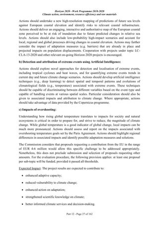 Horizon 2020 - Work Programme 2018-2020
Climate action, environment, resource efficiency and raw materials
Part 12 - Page 27 of 162
Actions should undertake a new high-resolution mapping of predictions of future sea levels
against European coastal elevation and identify risks to relevant coastal infrastructure.
Actions should deliver an engaging, interactive and authoritative map of the European coastal
zone perceived to be at risk of inundation due to future predicted changes in relative sea
levels. Actions should also include low-probability high-impact scenarios and account for
local, regional and global processes driving changes in coastal elevation. Actions may further
consider the impact of adaptation measures (e.g. barriers) that are already in place and
projected impacts on population displacements. Cooperation with projects under topic LC-
CLA-13-2020 and other relevant on-going Horizon 2020 projects is encouraged.
b) Detection and attribution of extreme events using Artificial Intelligence:
Actions should explore novel approaches for detection and localisation of extreme events,
including tropical cyclones and heat waves, and for quantifying extreme events trends in
current day and future climate change scenarios. Actions should develop artificial intelligence
techniques (e.g., deep learning) to detect spatial and temporal patterns and evolutions of
climatological fields (e.g., temperature) associated with extreme events. These techniques
should be capable of discriminating between different variables based on the event type and
capable of handling events at various spatial scales. Particular consideration should also be
given to associated impacts and attribution to climate change. Where appropriate, actions
should take advantage of data provided by the Copernicus programme.
c) Impacts of overshooting:
Understanding how rising global temperature translates to impacts for society and natural
ecosystems is critical in order to prepare for, and strive to reduce, the magnitude of climate
change. While global temperature is a good indicator of global change, local impacts can be
much more pronounced. Actions should assess and report on the impacts associated with
overshooting temperature goals set by the Paris Agreement. Actions should highlight regional
differences in associated impacts and identify possible adaptation measures and solutions.
The Commission considers that proposals requesting a contribution from the EU in the range
of EUR 4-6 million would allow this specific challenge to be addressed appropriately.
Nonetheless, this does not preclude submission and selection of proposals requesting other
amounts. For the evaluation procedure, the following provision applies: at least one proposal
per sub-topic will be funded, provided it passed all thresholds.
Expected Impact: The project results are expected to contribute to:
 enhanced adaptive capacity;
 reduced vulnerability to climate change;
 enhanced action on adaptation;
 strengthened scientific knowledge on climate;
 better informed climate services and decision-making.
 