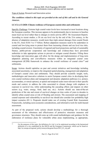 Horizon 2020 - Work Programme 2018-2020
Climate action, environment, resource efficiency and raw materials
Part 12 - Page 28 of 162
Type of Action: Research and Innovation action
The conditions related to this topic are provided at the end of this call and in the General
Annexes.
LC-CLA-13-2020: Climate resilience of European coastal cities and settlements
Specific Challenge: Extreme high coastal water levels have increased at most locations along
the European coastline. This increase appears to be predominantly due to increases in baseline
mean local sea level rather than to changes in storm activity (IPCC 5th Assessment Report).
According to recent studies, a 30 cm sea level rise by the end of the 21st century, in the
absence of adaptation measures, would more than triple annual damages from coastal floods
in the EU, from EUR 5 to 17 billion. Robust adaptation measures need to be undertaken in
coastal and low-lying areas to protect them from increasing climate and sea level rise risks,
including coastal erosion. Uncertainty of regional and local projections and lack of sustainable
finance, public-private cooperation and knowledge and evidence-base have prevented
authorities to take appropriate actions to prevent or mitigate coastal disasters. Filling these
knowledge and innovation gaps will allow for the design and implementation of long term
adaptation planning and cost-effective measures within an integrated coastal zone
management (ICZM) framework to enhance the overall resilience of coastal cities23
and
settlements.
Scope: Actions should capitalise on past and current initiatives and knowledge including
associated uncertainty, to improve the integrated spatial planning, management and adaptation
of Europe's coastal cities and settlements. They should provide scientific insight, tools,
methodologies and innovative solutions to assist European coastal cities in developing their
own coastal resilience plans and management and dynamic adaptation pathways (i.e. protect,
accommodate, or retreat options), at spatial and temporal scales most relevant to their specific
needs and context, to address the risks associated to climate change with emphasis to
exposure to sea-level rise, while understanding the cascading effects and impacts on other
sectors (e.g. water, energy, food, land use, etc.). Actions should use state-of-the-art
predictions of the rate and extent of sea-level changes on time scales of years to decades to
identify urban coastal areas at risk of flooding and erosion. The assessment and mapping of
coastal exposure and vulnerability to sea-level rise should also consider low probability high
impact scenarios (H++). Proposals should make use of existing Coastal Risk Assessment
Frameworks, including socio-economic considerations, and informative tools for multi-hazard
assessment.
As part of the proposed work, actions should develop a methodology for a thorough
assessment of the robustness and effectiveness of protective structures measures and
governance structures. They should come up with sound methodologies and guidance for the
elaboration of resilience plans for vulnerable urban areas implementing, as appropriate,
23
For the purposes of this topic, the definition of a 'city' is to be understood according to the harmonised
definition of a city established by the OECD and the European Commission, which can be found at:
http://ec.europa.eu/regional_policy/sources/docgener/focus/2012_01_city.pdf
 