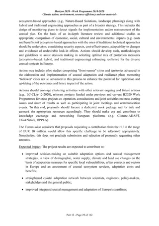 Horizon 2020 - Work Programme 2018-2020
Climate action, environment, resource efficiency and raw materials
Part 12 - Page 29 of 162
ecosystem-based approaches (e.g., Nature-Based Solutions, landscape planning) along with
hybrid and traditional engineering approaches as part of a broader strategy. This includes the
design of monitoring plans to detect signals for implementation and/or reassessment of the
coastal plan. On the basis of an in-depth literature review and additional studies as
appropriate, comparison of economic, social, cultural and environmental impacts (e.g. costs
and benefits) of ecosystem-based approaches with the ones of traditional technical approaches
should be undertaken, considering security aspects, cost-effectiveness, adaptability to changes
and avoidance of undesirable lock-in effects. Actions should develop tools, methodologies
and guidelines to assist decision making in selecting optimal mix of protection measures
(ecosystem-based, hybrid, and traditional engineering) enhancing resilience for the diverse
coastal contexts in Europe.
Action may include pilot studies comprising "front-runner" cities and territories advanced in
the elaboration and implementation of coastal adaptation and resilience plans mentoring
"follower" cities not so advanced in this process to enhance the potential for replication and
up-taking of the outcomes and hence impact of the action.
Actions should envisage clustering activities with other relevant ongoing and future actions
(e.g., LC-CLA-12-2020), relevant projects funded under previous and current H2020 Work
Programmes for cross-projects co-operation, consultations and joint activities on cross-cutting
issues and share of results as well as participating in joint meetings and communication
events. To this end, proposals should foresee a dedicated work package and /or task and
earmark the appropriate resources accordingly. They should make use and contribute to
knowledge exchange and networking European platforms (e.g. Climate-ADAPT,
ThinkNature, OPPLA).
The Commission considers that proposals requesting a contribution from the EU in the range
of EUR 10 million would allow this specific challenge to be addressed appropriately.
Nonetheless, this does not preclude submission and selection of proposals requesting other
amounts.
Expected Impact: The project results are expected to contribute to:
 improved decision-making on suitable adaptation options and coastal management
strategies, in view of demographic, water supply, climate and land use changes on the
basis of adaptation measures for specific local vulnerabilities, urban contexts and sectors
in Europe and an assessment of coastal ecosystem services, adaptation costs and
benefits,;
 strengthened coastal adaptation network between scientists, engineers, policy-makers,
stakeholders and the general public;
 improved integrated spatial management and adaptation of Europe's coastlines;
 