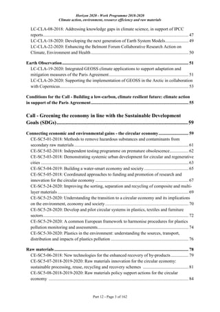 Horizon 2020 - Work Programme 2018-2020
Climate action, environment, resource efficiency and raw materials
Part 12 - Page 3 of 162
LC-CLA-08-2018: Addressing knowledge gaps in climate science, in support of IPCC
reports................................................................................................................................... 47
LC-CLA-18-2020: Developing the next generation of Earth System Models..................... 49
LC-CLA-22-2020: Enhancing the Belmont Forum Collaborative Research Action on
Climate, Environment and Health........................................................................................ 50
Earth Observation.................................................................................................................. 51
LC-CLA-19-2020: Integrated GEOSS climate applications to support adaptation and
mitigation measures of the Paris Agreement........................................................................ 51
LC-CLA-20-2020: Supporting the implementation of GEOSS in the Arctic in collaboration
with Copernicus.................................................................................................................... 53
Conditions for the Call - Building a low-carbon, climate resilient future: climate action
in support of the Paris Agreement........................................................................................ 55
Call - Greening the economy in line with the Sustainable Development
Goals (SDGs)......................................................................................................59
Connecting economic and environmental gains - the circular economy........................... 59
CE-SC5-01-2018: Methods to remove hazardous substances and contaminants from
secondary raw materials....................................................................................................... 61
CE-SC5-02-2018: Independent testing programme on premature obsolescence................. 62
CE-SC5-03-2018: Demonstrating systemic urban development for circular and regenerative
cities ..................................................................................................................................... 63
CE-SC5-04-2019: Building a water-smart economy and society........................................ 65
CE-SC5-05-2018: Coordinated approaches to funding and promotion of research and
innovation for the circular economy .................................................................................... 67
CE-SC5-24-2020: Improving the sorting, separation and recycling of composite and multi-
layer materials ...................................................................................................................... 69
CE-SC5-25-2020: Understanding the transition to a circular economy and its implications
on the environment, economy and society........................................................................... 70
CE-SC5-28-2020: Develop and pilot circular systems in plastics, textiles and furniture
sectors................................................................................................................................... 72
CE-SC5-29-2020: A common European framework to harmonise procedures for plastics
pollution monitoring and assessments.................................................................................. 74
CE-SC5-30-2020: Plastics in the environment: understanding the sources, transport,
distribution and impacts of plastics pollution ...................................................................... 76
Raw materials ......................................................................................................................... 78
CE-SC5-06-2018: New technologies for the enhanced recovery of by-products................ 79
CE-SC5-07-2018-2019-2020: Raw materials innovation for the circular economy:
sustainable processing, reuse, recycling and recovery schemes ......................................... 81
CE-SC5-08-2018-2019-2020: Raw materials policy support actions for the circular
economy .............................................................................................................................. 84
 