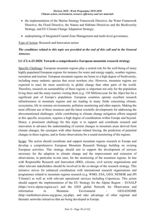 Horizon 2020 - Work Programme 2018-2020
Climate action, environment, resource efficiency and raw materials
Part 12 - Page 30 of 162
 the implementation of the Marine Strategy Framework Directive, the Water Framework
Directive, the Flood Directive, the Natura and Habitats Directives and the Biodiversity
Strategy, and EU Climate Change Adaptation Strategy;
 underpinning of Integrated Coastal Zone Management and multi-level governance.
Type of Action: Research and Innovation action
The conditions related to this topic are provided at the end of this call and in the General
Annexes.
LC-CLA-23-2020: Towards a comprehensive European mountain research strategy
Specific Challenge: European mountain regions play a central role for the well-being of many
highly populated European regions for instance for water and energy supply, weather regimes,
recreation and tourism. European mountain regions are home to a high degree of biodiversity,
including many endemic species that occur nowhere else. However, mountain regions are
expected to react far more sensitively to global change than other parts of the world.
Therefore, research on sustainability of these regions is important not only for the population
living there and the many tourists visiting them (e.g. 150 Millions/year for the Alps) but for a
significant part of Europe’s population. European countries operate excellent research
infrastructures in mountain regions and are leading in many fields concerning climate,
ecosystems, life in extreme environments, pollution monitoring and other aspects. Making the
most efficient use of these resources and the latest scientific developments for addressing the
abovementioned challenges, while contributing to climate change mitigation efforts targeted
at this specific ecosystem, requires a high degree of coordination within Europe and beyond.
Hence, a prominent challenge for this topic is to support and coordinate research and
innovation to advance the understanding of current changes in mountain areas derived from
climate changes, the synergies with other human–related forcing, the prediction of potential
changes in these regions, and to foster observations for a sound monitoring of the regions.
Scope: The action should coordinate and support mountain regions research in Europe and
develop a comprehensive European Mountain Research Strategy building on existing
European activities. This strategy should aim to support the development of services
necessary for the adaption to climate change and the improvement and extension of
observations, in particular in-situ ones, for the monitoring of the mountain regions. In line
with Responsible Research and Innovation (RRI), citizens, civil society organisations and
other relevant stakeholders should be involved in the co-design of the research strategy. This
initiative strives for enhanced coordination with international research organisations and
programmes related to mountain regions research (e.g. WMO, ESA, GEO, NEMOR and JPI
'Climate') as well as with relevant operational services including Copernicus. This action
should support the implementation of the EU Strategy for the Alpine Region – EUSALP
(https://www.alpine-region.eu/) and the GEO global Network for Observation and
information in Mountain Environment – GEO-GNOME
(http://earthobservations.org/geoss_wp.php), and take advantage of other regional and
thematic networks initiatives that are being developed in Europe.
 