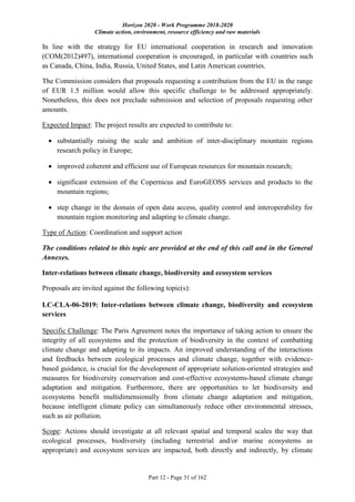 Horizon 2020 - Work Programme 2018-2020
Climate action, environment, resource efficiency and raw materials
Part 12 - Page 31 of 162
In line with the strategy for EU international cooperation in research and innovation
(COM(2012)497), international cooperation is encouraged, in particular with countries such
as Canada, China, India, Russia, United States, and Latin American countries.
The Commission considers that proposals requesting a contribution from the EU in the range
of EUR 1.5 million would allow this specific challenge to be addressed appropriately.
Nonetheless, this does not preclude submission and selection of proposals requesting other
amounts.
Expected Impact: The project results are expected to contribute to:
 substantially raising the scale and ambition of inter-disciplinary mountain regions
research policy in Europe;
 improved coherent and efficient use of European resources for mountain research;
 significant extension of the Copernicus and EuroGEOSS services and products to the
mountain regions;
 step change in the domain of open data access, quality control and interoperability for
mountain region monitoring and adapting to climate change.
Type of Action: Coordination and support action
The conditions related to this topic are provided at the end of this call and in the General
Annexes.
Inter-relations between climate change, biodiversity and ecosystem services
Proposals are invited against the following topic(s):
LC-CLA-06-2019: Inter-relations between climate change, biodiversity and ecosystem
services
Specific Challenge: The Paris Agreement notes the importance of taking action to ensure the
integrity of all ecosystems and the protection of biodiversity in the context of combatting
climate change and adapting to its impacts. An improved understanding of the interactions
and feedbacks between ecological processes and climate change, together with evidence-
based guidance, is crucial for the development of appropriate solution-oriented strategies and
measures for biodiversity conservation and cost-effective ecosystems-based climate change
adaptation and mitigation. Furthermore, there are opportunities to let biodiversity and
ecosystems benefit multidimensionally from climate change adaptation and mitigation,
because intelligent climate policy can simultaneously reduce other environmental stresses,
such as air pollution.
Scope: Actions should investigate at all relevant spatial and temporal scales the way that
ecological processes, biodiversity (including terrestrial and/or marine ecosystems as
appropriate) and ecosystem services are impacted, both directly and indirectly, by climate
 