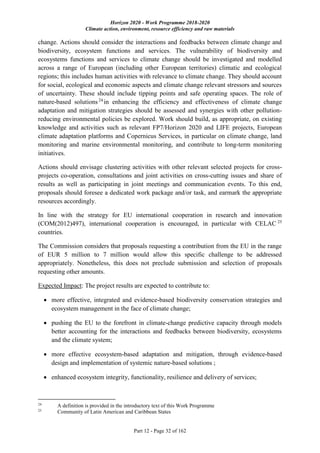 Horizon 2020 - Work Programme 2018-2020
Climate action, environment, resource efficiency and raw materials
Part 12 - Page 32 of 162
change. Actions should consider the interactions and feedbacks between climate change and
biodiversity, ecosystem functions and services. The vulnerability of biodiversity and
ecosystems functions and services to climate change should be investigated and modelled
across a range of European (including other European territories) climatic and ecological
regions; this includes human activities with relevance to climate change. They should account
for social, ecological and economic aspects and climate change relevant stressors and sources
of uncertainty. These should include tipping points and safe operating spaces. The role of
nature-based solutions24
in enhancing the efficiency and effectiveness of climate change
adaptation and mitigation strategies should be assessed and synergies with other pollution-
reducing environmental policies be explored. Work should build, as appropriate, on existing
knowledge and activities such as relevant FP7/Horizon 2020 and LIFE projects, European
climate adaptation platforms and Copernicus Services, in particular on climate change, land
monitoring and marine environmental monitoring, and contribute to long-term monitoring
initiatives.
Actions should envisage clustering activities with other relevant selected projects for cross-
projects co-operation, consultations and joint activities on cross-cutting issues and share of
results as well as participating in joint meetings and communication events. To this end,
proposals should foresee a dedicated work package and/or task, and earmark the appropriate
resources accordingly.
In line with the strategy for EU international cooperation in research and innovation
(COM(2012)497), international cooperation is encouraged, in particular with CELAC 25
countries.
The Commission considers that proposals requesting a contribution from the EU in the range
of EUR 5 million to 7 million would allow this specific challenge to be addressed
appropriately. Nonetheless, this does not preclude submission and selection of proposals
requesting other amounts.
Expected Impact: The project results are expected to contribute to:
 more effective, integrated and evidence-based biodiversity conservation strategies and
ecosystem management in the face of climate change;
 pushing the EU to the forefront in climate-change predictive capacity through models
better accounting for the interactions and feedbacks between biodiversity, ecosystems
and the climate system;
 more effective ecosystem-based adaptation and mitigation, through evidence-based
design and implementation of systemic nature-based solutions ;
 enhanced ecosystem integrity, functionality, resilience and delivery of services;
24
A definition is provided in the introductory text of this Work Programme
25
Community of Latin American and Caribbean States
 