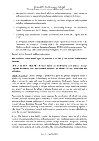 Horizon 2020 - Work Programme 2018-2020
Climate action, environment, resource efficiency and raw materials
Part 12 - Page 33 of 162
 increased investment in nature-based solutions, and ecosystem conservation, restoration
and management, to support climate change adaptation and mitigation strategies;
 providing evidence on the impacts of biodiversity on climate mitigation and adaptation,
including indicators/quantitative data;
 underpinning the EU Nature Directives, EU Biodiversity Strategy, 7th Environment
Action Programme, and the EU Strategy on adaptation to climate change;
 informing major international scientific assessments such as the IPCC reports and the
IPBES;
 the protection, restoration and enhancement of natural capital in line with the work of the
Convention on Biological Diversity (CBD), the Intergovernmental science-policy
Platform on Biodiversity and Ecosystem Services (IPBES), the Intergovernmental Panel
on Climate Change (IPCC) and further relevant global processes and organisations.
Type of Action: Research and Innovation action
The conditions related to this topic are provided at the end of this call and in the General
Annexes.
LC-CLA-09-2019: ERA-NET Cofund action on biodiversity and climate change:
Impacts, feedbacks, and nature-based solutions for climate change adaptation and
mitigation
Specific Challenge: Climate change is predicted to pose the greatest long-term threat to
biodiversity in many regions. It is affecting the habitats of many species, which must either
adapt or migrate to areas with more favourable conditions. Biodiversity changes can have
knock-on effects upon a range of ecosystem functions and services, including food and
biomass production and capacity to mitigate and adapt to climate change. Feedback processes
may amplify or diminish the effect of climate forcing, and so play an important part in
determining the climate sensitivity to human activities and the future climate state.
Addressing the impact of climate change requires the mobilisation of all relevant actors:
academia, research institutes, public authorities at various levels, manufacturing industry and
business at large, finance and insurance, non-governmental organisations and civil society. A
properly aligned European Research Area, which is also open to the world, can make an
essential difference in enabling a transformative, climate-resilient sustainability agenda to
take shape. The alignment of research and innovation agendas is therefore crucial in bringing
about the necessary transformations.
Scope: The Cofund action should examine: the impact of climate change on all levels of
biodiversity, ecosystem functioning and ecosystem services; feedback processes; the potential
of nature-based solutions for enhancing climate change adaptation, mitigation, including
negative emissions; and synergies and trade-offs between different policies, including those
on biodiversity, climate action and air quality. The action should capitalize on major strands
 