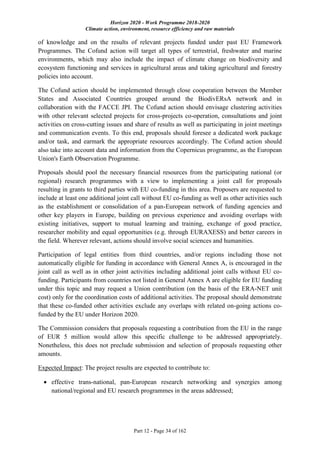 Horizon 2020 - Work Programme 2018-2020
Climate action, environment, resource efficiency and raw materials
Part 12 - Page 34 of 162
of knowledge and on the results of relevant projects funded under past EU Framework
Programmes. The Cofund action will target all types of terrestrial, freshwater and marine
environments, which may also include the impact of climate change on biodiversity and
ecosystem functioning and services in agricultural areas and taking agricultural and forestry
policies into account.
The Cofund action should be implemented through close cooperation between the Member
States and Associated Countries grouped around the BiodivERsA network and in
collaboration with the FACCE JPI. The Cofund action should envisage clustering activities
with other relevant selected projects for cross-projects co-operation, consultations and joint
activities on cross-cutting issues and share of results as well as participating in joint meetings
and communication events. To this end, proposals should foresee a dedicated work package
and/or task, and earmark the appropriate resources accordingly. The Cofund action should
also take into account data and information from the Copernicus programme, as the European
Union's Earth Observation Programme.
Proposals should pool the necessary financial resources from the participating national (or
regional) research programmes with a view to implementing a joint call for proposals
resulting in grants to third parties with EU co-funding in this area. Proposers are requested to
include at least one additional joint call without EU co-funding as well as other activities such
as the establishment or consolidation of a pan-European network of funding agencies and
other key players in Europe, building on previous experience and avoiding overlaps with
existing initiatives, support to mutual learning and training, exchange of good practice,
researcher mobility and equal opportunities (e.g. through EURAXESS) and better careers in
the field. Wherever relevant, actions should involve social sciences and humanities.
Participation of legal entities from third countries, and/or regions including those not
automatically eligible for funding in accordance with General Annex A, is encouraged in the
joint call as well as in other joint activities including additional joint calls without EU co-
funding. Participants from countries not listed in General Annex A are eligible for EU funding
under this topic and may request a Union contribution (on the basis of the ERA-NET unit
cost) only for the coordination costs of additional activities. The proposal should demonstrate
that these co-funded other activities exclude any overlaps with related on-going actions co-
funded by the EU under Horizon 2020.
The Commission considers that proposals requesting a contribution from the EU in the range
of EUR 5 million would allow this specific challenge to be addressed appropriately.
Nonetheless, this does not preclude submission and selection of proposals requesting other
amounts.
Expected Impact: The project results are expected to contribute to:
 effective trans-national, pan-European research networking and synergies among
national/regional and EU research programmes in the areas addressed;
 