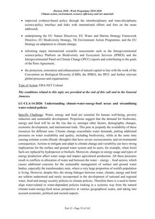 Horizon 2020 - Work Programme 2018-2020
Climate action, environment, resource efficiency and raw materials
Part 12 - Page 35 of 162
 improved evidence-based policy through the interdisciplinary and trans-disciplinary
science-policy interface and links with international efforts and fora on the areas
addressed;
 underpinning the EU Nature Directives, EU Water and Marine Strategy Framework
Directive, EU Biodiversity Strategy, 7th Environment Action Programme, and the EU
Strategy on adaptation to climate change;
 informing major international scientific assessments such as the Intergovernmental
science-policy Platform on Biodiversity and Ecosystem Services (IPBES) and the
Intergovernmental Panel on Climate Change (IPCC) reports and contributing to the goals
of the Paris Agreement;
 the protection, restoration and enhancement of natural capital in line with the work of the
Convention on Biological Diversity (CBD), the IPBES, the IPCC and further relevant
global processes and organisations.
Type of Action: ERA-NET Cofund
The conditions related to this topic are provided at the end of this call and in the General
Annexes.
LC-CLA-14-2020: Understanding climate-water-energy-food nexus and streamlining
water-related policies
Specific Challenge: Water, energy and food are essential for human well-being, poverty
reduction and sustainable development. Projections suggest that the demand for freshwater,
energy and food will be on the rise due to, amongst other factors, demographic changes,
economic development, and international trade. This puts in jeopardy the availability of these
resources for different uses. Climate change exacerbates water demands, putting additional
pressures on water availability and quality, including biodiversity, while at the same time
causing extreme events (floods /droughts) that have severe socioeconomic and environmental
consequences. Actions to mitigate and adapt to climate change and variability can have strong
implications for the surface and ground water system and its users, for example, when fossil
fuels are replaced by hydropower or biofuels. Moreover, changes in energy usage and types of
energy production affect water usage and impact agricultural production. All these pressures
result in conflicts in allocation of water and between the water – energy – food sectors, which
causes additional concerns for the sustainable management of surface and ground water
bodies, especially the transboundary ones, where a very large proportion of world's population
is living. However, despite this, the strong linkages between water, climate, energy and food
are seldom understood and rarely incorporated in the development of national and regional
water, food and energy security policies or climate policies. Therefore there is a need to better
align water-related or water-dependent policies looking in a systemic way from the natural
climate-water-energy-food nexus perspective at various geographical scales, and taking into
account economic, political and societal aspects.
 