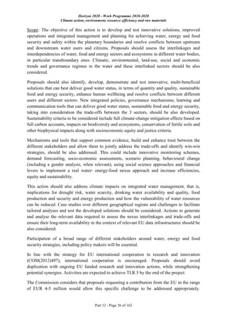 Horizon 2020 - Work Programme 2018-2020
Climate action, environment, resource efficiency and raw materials
Part 12 - Page 36 of 162
Scope: The objective of this action is to develop and test innovative solutions, improved
operations and integrated management and planning for achieving water, energy and food
security and safety within the planetary boundaries and resolve conflicts between upstream
and downstream water users and citizens. Proposals should assess the interlinkages and
interdependencies of water, food and energy sectors and ecosystems in different water bodies,
in particular transboundary ones. Climatic, environmental, land-use, social and economic
trends and governance regimes in the water and these interlinked sectors should be also
considered.
Proposals should also identify, develop, demonstrate and test innovative, multi-beneficial
solutions that can best deliver good water status, in terms of quantity and quality, sustainable
food and energy security, enhance human wellbeing and resolve conflicts between different
users and different sectors. New integrated policies, governance mechanisms, learning and
communication tools that can deliver good water status, sustainable food and energy security,
taking into consideration the trade-offs between the 3 sectors, should be also developed.
Sustainability criteria to be considered include full climate-change mitigation effects based on
full carbon accounts, impacts on biodiversity and ecosystems, conservation of fertile soils and
other biophysical impacts along with socioeconomic equity and justice criteria.
Mechanisms and tools that support common evidence, build and enhance trust between the
different stakeholders and allow them to jointly address the trade-offs and identify win-win
strategies, should be also addressed. This could include innovative monitoring schemes,
demand forecasting, socio-economic assessments, scenario planning, behavioural change
(including a gender analysis, when relevant), using social science approaches and financial
levers to implement a real water- energy-food nexus approach and increase efficiencies,
equity and sustainability.
This action should also address climate impacts on integrated water management, that is,
implications for drought risk, water scarcity, drinking water availability and quality, food
production and security and energy production and how the vulnerability of water resources
can be reduced. Case studies over different geographical regions and challenges to facilitate
tailored analyses and test the developed solutions should be considered. Actions to generate
and analyse the relevant data required to assess the nexus interlinkages and trade-offs and
ensure their long-term availability in the context of relevant EU data infrastructures should be
also considered.
Participation of a broad range of different stakeholders around water, energy and food
security strategies, including policy makers will be essential.
In line with the strategy for EU international cooperation in research and innovation
(COM(2012)497), international cooperation is encouraged. Proposals should avoid
duplication with ongoing EU funded research and innovation actions, while strengthening
potential synergies. Activities are expected to achieve TLR 5 by the end of the project.
The Commission considers that proposals requesting a contribution from the EU in the range
of EUR 4-5 million would allow this specific challenge to be addressed appropriately.
 