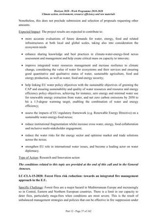 Horizon 2020 - Work Programme 2018-2020
Climate action, environment, resource efficiency and raw materials
Part 12 - Page 37 of 162
Nonetheless, this does not preclude submission and selection of proposals requesting other
amounts.
Expected Impact: The project results are expected to contribute to:
 more accurate evaluations of future demands for water, energy, food and related
infrastructures at both local and global scales, taking also into consideration the
ecosystem needs
 enhance sharing knowledge and best practices in climate-water-energy-food nexus
assessment and management and help create critical mass on capacity to innovate;
 improve integrated water resources management and increase resilience to climate
change, considering the value of water for ecosystems and their services and ensuring
good quantitative and qualitative status of water, sustainable agriculture, food and
energy production, as well as water, food and energy security;
 help linking EU water policy objectives with the sustainable objectives of greening the
CAP and ensuring sustainability and quality of water resources and resource and energy
efficiency policy objectives, achieving for instance, zero energy and minimal water use
for renewable energy extraction from water, and net zero carbon emissions by 2050 to
hit a 1.5-degree warming target, enabling the combination of water and energy
efficiency;
 assess the impacts of EU regulatory framework (e.g. Renewable Energy Directive) on a
sustainable water-energy-food nexus;
 reduce institutional fragmentation whilst increase cross water, energy, food collaboration
and inclusive multi-stakeholder engagement;
 reduce the water risks for the energy sector and optimise market and trade solutions
across the nexus;
 strengthen EU role in international water issues, and become a leading actor on water
diplomacy.
Type of Action: Research and Innovation action
The conditions related to this topic are provided at the end of this call and in the General
Annexes.
LC-CLA-15-2020: Forest Fires risk reduction: towards an integrated fire management
approach in the E.U.
Specific Challenge: Forest fires are a major hazard in Mediterranean Europe and increasingly
so in Central, Eastern and Northern European countries. There is a limit in our capacity to
deter fires, particularly mega-fires when conditions are most severe. This is the result of
unbalanced management strategies and policies that can be effective in fire suppression under
 