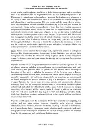Horizon 2020 - Work Programme 2018-2020
Climate action, environment, resource efficiency and raw materials
Part 12 - Page 38 of 162
normal weather conditions but are insufficient to deal with extreme events such as mega-fires.
Areas at risk from forest fires are projected to increase by 200% in Europe by the end of the
21st century, in particular due to climate change. Moreover, the development of urban areas in
the vicinity of forest areas combined with a lack of risk awareness will increase the exposure
and vulnerability of local communities. This new context calls for more effective science-
based fire management and risk-informed decision-making, which takes into account the
socio-economic, climate and environmental roots of forest fires. Improving fire management
and governance therefore implies shifting the focus from fire suppression to fire prevention,
increasing the awareness and preparedness of people at risk, and developing more balanced
and long term forest management strategies that integrate fire prevention with forestry and
land management (including conservation of habitats structures, resources and diversity),
rural development, urban development, climate and energy policy objectives. An integrated
fire management strategy is necessary to ensure that wildfires risks are managed in such a
way that people and housing safety, economic growth, well-being, carbon sinks, biodiversity
and ecosystem services are maintained or increased.
Scope: Actions should generate the knowledge, tools, capacity and guidance to underpin an
Integrated Fire Management strategy that promotes holistic landscape, land use, and forest
management and considers the interaction among all phases of the wildfire management
process (i.e. fire prevention and preparedness, fire detection and response, post-fire restoration
and adaptation).
Proposals should assess the changes in fire regimes under various climate, vegetation and land
use change scenarios, including settlement/housing development/infrastructure and rural-
urban interface, with particular focus on ignition and fuel patterns, spatial and temporal
dimensions of fire activity, including the expansion of the fire-prone area in Europe.
Understanding extreme wildfire events, their structural causes, various impacts including on
air quality, water quality, soil carbon and nitrogen stocks and greenhouse gas emissions, and
the human, biological and physical processes at play is a prerequisite. The trade-offs and
synergies between the various socio-economic, climate, and environmental elements
influencing forest fires risk management and conditions of enhanced risk should be explored
and analysed, particularly in wildland/rural interface areas. Methods to assess and mitigate
vulnerability of societies to wildfires should also be developed. In addition, the relation of
forest fires with other hazards that may trigger or result from fire (e.g., droughts, floods,
debris flows, landslides, heatwaves and storms) should be investigated within a multi-hazard
risk assessment framework.
Proposals should capitalise on the existing and develop new scientific knowledge (e.g. fire
ecology, soil and water science, landscape restoration, social sciences), enhance
understanding of the resistance, resilience and habitat suitability of mixtures of plant species,
as well as the human factors (considering human behaviour, gender, economics and socio-
demographic issues) affecting fire occurrence and develop strategic guidance for improved
forest fire risk management and risk-informed decision-making.
 