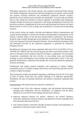 Horizon 2020 - Work Programme 2018-2020
Climate action, environment, resource efficiency and raw materials
Part 12 - Page 39 of 162
Participatory approaches with national agencies and competent institutional bodies dealing
with wildfire management and protection and land management are required. Actions should
also promote increased interaction and strengthened cooperation between scientists,
practitioners, forest and land owners and other key stakeholders. To ensure wide accessibility
and use, they should also facilitate an inclusive approach in developing land management
strategies through involving local communities in the design and planning of innovative fire
prevention measures, strengthening the forest sector and promoting bio-economy and nature
based solutions as well as in the co-design and co-production of research and corresponding
outcomes.
In this context, actions are sought to develop and implement effective communication and
societal outreach strategies to increase the awareness and preparedness of populations at risk
towards a common culture of risk and more disaster-resilient communities. The outcomes
should be made available through open access platforms (i.e. the Disaster Risk Management
Centre, the European Forest Fires Information System). Actions should take advantage of data
and information provided by the Copernicus programme, in particular the Copernicus
Emergency Service.
Possibilities for clustering with actions supported under topic LC-CLA-12b-2020, LC-CLA-
16b-2020, SC7 DRS-02 and other relevant ongoing and future nature-based solutions, LIFE
and Civil Protection relevant projects should be envisaged, as appropriate, for cross-project
co-operation, consultations and joint activities on cross-cutting issues and knowledge
exchange as well as participating in joint meetings and communication events. To this end,
proposals should foresee a dedicated work package and /or task and earmark the appropriate
resources accordingly.
Collaboration with leading research institutions with experience in extreme wildfires
management such as in Australia, Canada, South Africa, the United States and other non-EU
countries is highly encouraged.
The Commission considers that proposals requesting a contribution from the EU in the range
of EUR 10 million would allow this specific challenge to be addressed appropriately.
Nonetheless, this does not preclude submission and selection of proposals requesting other
amounts.
Expected Impact: The project results are expected to contribute to:
 National Forest Fires Risk reduction strategies and risk-informed decision-making
emerging from collaboration with key stakeholders, in compliance with the policy
objectives set out in the EU Forest Strategy and relevant EU policies;
 improved coherence between EU policies’ objectives and national legislative
frameworks defining the structural measures and operational activities regarding forest
and communities protection from fire;
 more disaster-resilient communities through increased awareness and preparedness of
populations at risk and a common culture of risk;
 