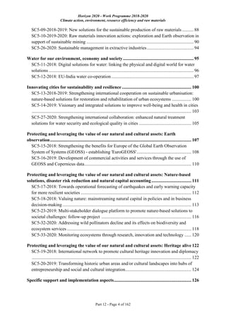 Horizon 2020 - Work Programme 2018-2020
Climate action, environment, resource efficiency and raw materials
Part 12 - Page 4 of 162
SC5-09-2018-2019: New solutions for the sustainable production of raw materials .......... 88
SC5-10-2019-2020: Raw materials innovation actions: exploration and Earth observation in
support of sustainable mining .............................................................................................. 90
SC5-26-2020: Sustainable management in extractive industries......................................... 94
Water for our environment, economy and society.............................................................. 95
SC5-11-2018: Digital solutions for water: linking the physical and digital world for water
solutions ............................................................................................................................... 96
SC5-12-2018: EU-India water co-operation ........................................................................ 97
Innovating cities for sustainability and resilience ............................................................. 100
SC5-13-2018-2019: Strengthening international cooperation on sustainable urbanisation:
nature-based solutions for restoration and rehabilitation of urban ecosystems ................. 100
SC5-14-2019: Visionary and integrated solutions to improve well-being and health in cities
............................................................................................................................................ 103
SC5-27-2020: Strengthening international collaboration: enhanced natural treatment
solutions for water security and ecological quality in cities .............................................. 105
Protecting and leveraging the value of our natural and cultural assets: Earth
observation............................................................................................................................ 107
SC5-15-2018: Strengthening the benefits for Europe of the Global Earth Observation
System of Systems (GEOSS) - establishing 'EuroGEOSS'................................................ 108
SC5-16-2019: Development of commercial activities and services through the use of
GEOSS and Copernicus data.............................................................................................. 110
Protecting and leveraging the value of our natural and cultural assets: Nature-based
solutions, disaster risk reduction and natural capital accounting................................... 111
SC5-17-2018: Towards operational forecasting of earthquakes and early warning capacity
for more resilient societies ................................................................................................. 112
SC5-18-2018: Valuing nature: mainstreaming natural capital in policies and in business
decision-making ................................................................................................................. 113
SC5-23-2019: Multi-stakeholder dialogue platform to promote nature-based solutions to
societal challenges: follow-up project ............................................................................... 116
SC5-32-2020: Addressing wild pollinators decline and its effects on biodiversity and
ecosystem services ............................................................................................................. 118
SC5-33-2020: Monitoring ecosystems through research, innovation and technology ...... 120
Protecting and leveraging the value of our natural and cultural assets: Heritage alive 122
SC5-19-2018: International network to promote cultural heritage innovation and diplomacy
............................................................................................................................................ 122
SC5-20-2019: Transforming historic urban areas and/or cultural landscapes into hubs of
entrepreneurship and social and cultural integration.......................................................... 124
Specific support and implementation aspects.................................................................... 126
 