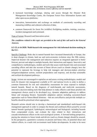 Horizon 2020 - Work Programme 2018-2020
Climate action, environment, resource efficiency and raw materials
Part 12 - Page 40 of 162
 increased knowledge exchange, sharing and access through the Disaster Risk
Management Knowledge Centre, the European Forest Fires Information System and
other open access platforms;
 innovation, harmonisation and exchange on methods of consistently recording and
measuring wildfires and coherent collection of data;
 common framework for forest fire (wildfire) firefighting modules, training, exercises,
incident management and command.
Type of Action: Research and Innovation action
The conditions related to this topic are provided at the end of this call and in the General
Annexes.
LC-CLA-16-2020: Multi-hazard risk management for risk-informed decision-making in
the E.U.
Specific Challenge: Risks due to natural hazards have increased dramatically in Europe, due
to deep changes in climate, land use and socio-economic evolution since the 20th century.
Improved disaster risk management and reduction requires an integrated approach to better
forecast, prevent and adapt to multiple hazards, their interactions and impacts. Innovative and
comprehensive methodologies, models and tools that assess multi-hazard risks and associated
cascading effects and take due account of future drivers (such as climate change), have the
potential to represent the leverage to help risk managers and decision-makers prioritise
mitigation/adaptation actions, resilient preparedness and response, and develop sustainable
and resilient development pathways.
Scope: Actions are encouraged to capitalise on and assess existing methodologies, models and
tools for disaster risk management available at EU and national levels in order to define a
common framework for risk and vulnerability assessments for areas exposed to multiple
natural hazards. Based on the diagnosis of multi-hazards and multi-risk assessments,
innovative decision-making tools that help planners to make effective and future proofed risk
management choices need to be developed (e.g., dynamic adaptation pathways to address
future and emerging threats). Sustainable adaptation options including ecosystem-based
approaches such as Nature-Based Solutions – that are cost-effective and provide multiple co-
benefits should be prioritised where appropriate.
Research actions should aim to develop a harmonized and standardised multi-hazard risk
management approach in order to compare the threats and combined effects posed by several
natural hazards (geological, hydrological, meteorological and biological), including hazards
from compounded events, and evaluate the risks related to their interactions and
cascade/simultaneous effects on the socio-ecological systems. A forward looking perspective,
paying due attention to future trends and drivers (such as climate change) should be ensured.
In this perspective, quantitative scenarios on present and future risks, on potential direct and
indirect effects, in a multi risk environment need further developments. In order to be more
 