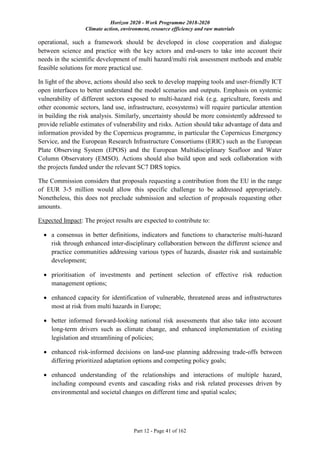 Horizon 2020 - Work Programme 2018-2020
Climate action, environment, resource efficiency and raw materials
Part 12 - Page 41 of 162
operational, such a framework should be developed in close cooperation and dialogue
between science and practice with the key actors and end-users to take into account their
needs in the scientific development of multi hazard/multi risk assessment methods and enable
feasible solutions for more practical use.
In light of the above, actions should also seek to develop mapping tools and user-friendly ICT
open interfaces to better understand the model scenarios and outputs. Emphasis on systemic
vulnerability of different sectors exposed to multi-hazard risk (e.g. agriculture, forests and
other economic sectors, land use, infrastructure, ecosystems) will require particular attention
in building the risk analysis. Similarly, uncertainty should be more consistently addressed to
provide reliable estimates of vulnerability and risks. Action should take advantage of data and
information provided by the Copernicus programme, in particular the Copernicus Emergency
Service, and the European Research Infrastructure Consortiums (ERIC) such as the European
Plate Observing System (EPOS) and the European Multidisciplinary Seafloor and Water
Column Observatory (EMSO). Actions should also build upon and seek collaboration with
the projects funded under the relevant SC7 DRS topics.
The Commission considers that proposals requesting a contribution from the EU in the range
of EUR 3-5 million would allow this specific challenge to be addressed appropriately.
Nonetheless, this does not preclude submission and selection of proposals requesting other
amounts.
Expected Impact: The project results are expected to contribute to:
 a consensus in better definitions, indicators and functions to characterise multi-hazard
risk through enhanced inter-disciplinary collaboration between the different science and
practice communities addressing various types of hazards, disaster risk and sustainable
development;
 prioritisation of investments and pertinent selection of effective risk reduction
management options;
 enhanced capacity for identification of vulnerable, threatened areas and infrastructures
most at risk from multi hazards in Europe;
 better informed forward-looking national risk assessments that also take into account
long-term drivers such as climate change, and enhanced implementation of existing
legislation and streamlining of policies;
 enhanced risk-informed decisions on land-use planning addressing trade-offs between
differing prioritized adaptation options and competing policy goals;
 enhanced understanding of the relationships and interactions of multiple hazard,
including compound events and cascading risks and risk related processes driven by
environmental and societal changes on different time and spatial scales;
 
