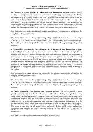 Horizon 2020 - Work Programme 2018-2020
Climate action, environment, resource efficiency and raw materials
Part 12 - Page 43 of 162
b) Changes in Arctic biodiversity (Research and Innovation action): Actions should
identify and analyse major drivers and implications of changing biodiversity in the Arctic,
such as the role of invasive species, and how vulnerable land and/or marine ecosystems are
with respect to combined human and natural influences. Actions should assess the
ecosystems' responses to both external and internal factors and how these responses are
impacting on indigenous populations and local communities at socio-economic level. Actions
should also identify adaptation strategies in relation to the changes in Arctic ecosystems.
The participation of social sciences and humanities disciplines is important for addressing the
complex challenges of this topic.
The Commission considers that proposals requesting a contribution from the EU in the range
of EUR 5 to EUR 6 million would allow this specific challenge to be addressed appropriately.
Nonetheless, this does not preclude submission and selection of proposals requesting other
amounts.
c) Sustainable opportunities in a changing Arctic (Research and Innovation action):
Actions should assess the viability of new economic activities – such as resource exploitation,
shipping and tourism – and their ecological and socio-economic impacts and feedbacks at
various scales, and their impact on the provision of ecosystem services. Actions should
investigate key processes with high societal and economic impacts and provide appropriate,
solution-oriented adaptation and mitigation responses, as well as capacity building for
sustainable livelihoods while considering – in a co-design approach – the needs, priorities and
perspectives of indigenous populations, local communities and economic actors operating in
the region.
The participation of social sciences and humanities disciplines is essential for addressing the
complex challenges of this topic.
The Commission considers that proposals requesting a contribution from the EU in the range
of EUR 5 to EUR 6 million would allow this specific challenge to be addressed appropriately.
Nonetheless, this does not preclude submission and selection of proposals requesting other
amounts.
d) Arctic standards (Coordination and Support action): The action should propose
guidelines and protocols to develop ‘Arctic standards’, also including the legal framework,
based on the translation of research outcomes into cold-climate technologies and services with
commercial potential and the assessment of the sustainability of associated processes and
technologies. The action should cover a wide range of technologies and services that have the
potential to bring broad social and economic benefits within and beyond the Arctic region.
The action should also provide requirements on how to design, build, install, and operate
equipment and services to safely perform activities in the Arctic and to respond to
emergencies.
The participation of standardisation organisations is encouraged.
 