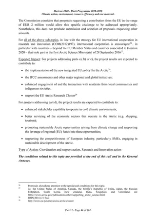 Horizon 2020 - Work Programme 2018-2020
Climate action, environment, resource efficiency and raw materials
Part 12 - Page 44 of 162
The Commission considers that proposals requesting a contribution from the EU in the range
of EUR 2 million would allow this specific challenge to be addressed appropriately.
Nonetheless, this does not preclude submission and selection of proposals requesting other
amounts.
For all of the above sub-topics, in line with the strategy for EU international cooperation in
research and innovation (COM(2012)497), international cooperation is encouraged 26
, in
particular with countries – beyond the EU Member States and countries associated to Horizon
2020 – that took part in the first Arctic Science Ministerial of 28 September 201627
.
Expected Impact: For projects addressing parts a), b) or c), the project results are expected to
contribute to:
 the implementation of the new integrated EU policy for the Arctic28
;
 the IPCC assessments and other major regional and global initiatives;
 enhanced engagement of and the interaction with residents from local communities and
indigenous societies.
 support the EU Arctic Research Cluster29
For projects addressing part d), the project results are expected to contribute to:
 enhanced stakeholder capability to operate in cold climate environments;
 better servicing of the economic sectors that operate in the Arctic (e.g. shipping,
tourism);
 promoting sustainable Arctic opportunities arising from climate change and supporting
the leverage of regional (EU) funds into these opportunities;
 supporting the competitiveness of European industry, particularly SMEs, engaging in
sustainable development of the Arctic.
Type of Action: Coordination and support action, Research and Innovation action
The conditions related to this topic are provided at the end of this call and in the General
Annexes.
26
Proposals should pay attention to the special call conditions for this topic.
27
i.e. the United States of America, Canada, the People’s Republic of China, Japan, the Russian
Federation, South Korea, New Zealand, India, Singapore, and Greenland; see
https://www.arctic.gov/publications/other/supporting_arctic_science.html
28
JOIN(2016) 21 final
29
http://www.eu-polarnet.eu/eu-arctic-cluster/
 