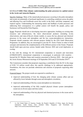 Horizon 2020 - Work Programme 2018-2020
Climate action, environment, resource efficiency and raw materials
Part 12 - Page 45 of 162
LC-CLA-17-2020: Polar climate: understanding the polar processes in a global context
in the Arctic and Antarctic Regions
Specific Challenge: Many of the natural physical processes occurring in the polar atmosphere
and oceans are potentially of profound significance in controlling conditions across the globe
and affecting lives and livelihoods across the world, in the Polar, sub-Polar, temperate, and
tropical regions. Understanding the interacting nature and feedback of polar processes and
addressing their consequences in a global context will benefit the people, policy and
businesses well beyond the Polar Regions.
Scope: Proposals should aim at developing innovative approaches, building on existing data
resources and infrastructures, the latest observational products (including in-situ
observations), and state-of-the-art climate models, to assess the key physical and chemical
processes in the ocean and atmosphere and the key ocean-atmosphere-ice interactions.
Proposals should cooperate with relevant projects funded by the ESA Earth Observation
Programme. In addition, they are encouraged to join the EU Arctic Cluster in order to build
synergies and maximise the complementarity of the different actions in the Cluster. Proposals
should build upon previous actions funded under Horizon 2020 and avoid duplication or
overlap.
In line with the strategy for EU international cooperation in research and innovation
(COM(2012)497), international cooperation is encouraged, in particular with countries –
beyond the EU Member States and countries associated to Horizon 2020 – that took part in
the Arctic Science Ministerial meetings of 28 September 2016 and 25-26 October 201830
.
The Commission considers that proposals requesting a contribution from the EU in the range
of EUR 7-8 million would allow this specific challenge to be addressed appropriately.
Nonetheless, this does not preclude submission and selection of proposals requesting other
amounts.
Expected Impact: The project results are expected to contribute to:
 improved understanding of how the changing polar climate systems affect and are
affected by lower latitudes through ocean and atmospheric circulation;
 improved understanding of the key ocean-atmosphere-ice interactions;
 improved understanding of the fully coupled physical climate system (atmosphere-
ocean-ice) on diverse space and time scales;
 improved understanding of the key physical and chemical processes in the ocean and in
the atmosphere;
30
i.e. the United States of America, Canada, the People’s Republic of China, Japan, the Russian
Federation, South Korea, New Zealand, India, Singapore, and Greenland; see
https://www.arcticscienceministerial.org/en/
 