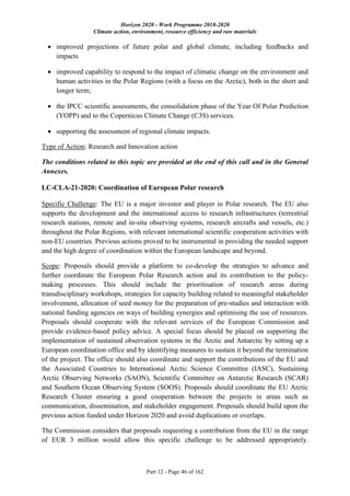 Horizon 2020 - Work Programme 2018-2020
Climate action, environment, resource efficiency and raw materials
Part 12 - Page 46 of 162
 improved projections of future polar and global climate, including feedbacks and
impacts
 improved capability to respond to the impact of climatic change on the environment and
human activities in the Polar Regions (with a focus on the Arctic), both in the short and
longer term;
 the IPCC scientific assessments, the consolidation phase of the Year Of Polar Prediction
(YOPP) and to the Copernicus Climate Change (C3S) services.
 supporting the assessment of regional climate impacts.
Type of Action: Research and Innovation action
The conditions related to this topic are provided at the end of this call and in the General
Annexes.
LC-CLA-21-2020: Coordination of European Polar research
Specific Challenge: The EU is a major investor and player in Polar research. The EU also
supports the development and the international access to research infrastructures (terrestrial
research stations, remote and in-situ observing systems, research aircrafts and vessels, etc.)
throughout the Polar Regions, with relevant international scientific cooperation activities with
non-EU countries. Previous actions proved to be instrumental in providing the needed support
and the high degree of coordination within the European landscape and beyond.
Scope: Proposals should provide a platform to co-develop the strategies to advance and
further coordinate the European Polar Research action and its contribution to the policy-
making processes. This should include the prioritisation of research areas during
transdisciplinary workshops, strategies for capacity building related to meaningful stakeholder
involvement, allocation of seed money for the preparation of pre-studies and interaction with
national funding agencies on ways of building synergies and optimising the use of resources.
Proposals should cooperate with the relevant services of the European Commission and
provide evidence-based policy advice. A special focus should be placed on supporting the
implementation of sustained observation systems in the Arctic and Antarctic by setting up a
European coordination office and by identifying measures to sustain it beyond the termination
of the project. The office should also coordinate and support the contributions of the EU and
the Associated Countries to International Arctic Science Committee (IASC), Sustaining
Arctic Observing Networks (SAON), Scientific Committee on Antarctic Research (SCAR)
and Southern Ocean Observing System (SOOS). Proposals should coordinate the EU Arctic
Research Cluster ensuring a good cooperation between the projects in areas such as
communication, dissemination, and stakeholder engagement. Proposals should build upon the
previous action funded under Horizon 2020 and avoid duplications or overlaps.
The Commission considers that proposals requesting a contribution from the EU in the range
of EUR 3 million would allow this specific challenge to be addressed appropriately.
 