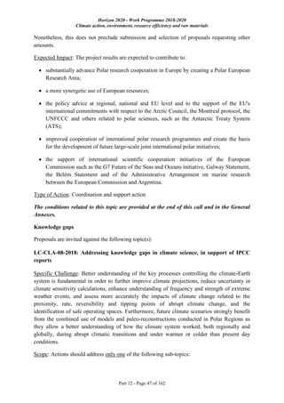 Horizon 2020 - Work Programme 2018-2020
Climate action, environment, resource efficiency and raw materials
Part 12 - Page 47 of 162
Nonetheless, this does not preclude submission and selection of proposals requesting other
amounts.
Expected Impact: The project results are expected to contribute to:
 substantially advance Polar research cooperation in Europe by creating a Polar European
Research Area;
 a more synergetic use of European resources;
 the policy advice at regional, national and EU level and to the support of the EU's
international commitments with respect to the Arctic Council, the Montreal protocol, the
UNFCCC and others related to polar sciences, such as the Antarctic Treaty System
(ATS);
 improved cooperation of international polar research programmes and create the basis
for the development of future large-scale joint international polar initiatives;
 the support of international scientific cooperation initiatives of the European
Commission such as the G7 Future of the Seas and Oceans initiative, Galway Statement,
the Belèm Statement and of the Administrative Arrangement on marine research
between the European Commission and Argentina.
Type of Action: Coordination and support action
The conditions related to this topic are provided at the end of this call and in the General
Annexes.
Knowledge gaps
Proposals are invited against the following topic(s):
LC-CLA-08-2018: Addressing knowledge gaps in climate science, in support of IPCC
reports
Specific Challenge: Better understanding of the key processes controlling the climate-Earth
system is fundamental in order to further improve climate projections, reduce uncertainty in
climate sensitivity calculations, enhance understanding of frequency and strength of extreme
weather events, and assess more accurately the impacts of climate change related to the
proximity, rate, reversibility and tipping points of abrupt climate change, and the
identification of safe operating spaces. Furthermore, future climate scenarios strongly benefit
from the combined use of models and paleo-reconstructions conducted in Polar Regions as
they allow a better understanding of how the climate system worked, both regionally and
globally, during abrupt climatic transitions and under warmer or colder than present day
conditions.
Scope: Actions should address only one of the following sub-topics:
 