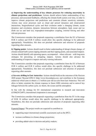 Horizon 2020 - Work Programme 2018-2020
Climate action, environment, resource efficiency and raw materials
Part 12 - Page 48 of 162
a) Improving the understanding of key climate processes for reducing uncertainty in
climate projections and predictions: Actions should achieve better understanding of key
processes, and associated feedbacks, affecting the climate-Earth system over time, in order to
improve climate projections and predictions and constrain climate sensitivity estimates.
Actions may cover processes such as cloud and aerosol dynamics and cloud-aerosol
interactions, biogeochemical cycles and their evolution under a changing climate, ocean
dynamics and circulation, dynamic interactions between atmosphere, land, ocean and ice
(both sea ice and land ice), troposphere-stratosphere coupling, external forcing and other
relevant processes.
The Commission considers that proposals requesting a contribution from the EU of between
EUR 6 million and EUR 8 million would allow this specific challenge to be addressed
appropriately. Nonetheless, this does not preclude submission and selection of proposals
requesting other amounts.
b) Tipping points: Actions should result in better understanding of abrupt climate change, of
climate-related Earth system tipping elements and their tipping points, and associated impacts.
Actions should identify safe operating spaces, accompanied – where relevant – with long-term
strategies for preventing or mitigating impacts. Actions should also advance the
understanding of respective impacts and early warning indicators.
The Commission considers that proposals requesting a contribution from the EU of between
EUR 6 million and EUR 8 million would allow this specific challenge to be addressed
appropriately. Nonetheless, this does not preclude submission and selection of proposals
requesting other amounts.
c) Ice-core drilling in East Antarctica: Actions should build on the outcomes of the Horizon
2020 project 'Beyond EPICA' (http://www.beyondepica.eu), and contribute to the European
endeavour which aims to obtain a 1.5 million year old ice-core from East Antarctica. This will
allow to better constrain the climate response to future GHG emissions and to unravel key
linkages between the carbon cycle, ice sheets, the oceans and the atmosphere.
In line with the strategy for EU international cooperation in research and innovation
(COM(2012)497), international cooperation is encouraged.
The Commission considers that proposals requesting a contribution from the EU in the range
of EUR 10 million would allow this specific challenge to be addressed appropriately.
Nonetheless, this does not preclude submission and selection of proposals requesting other
amounts.
Expected Impact: The project results are expected to contribute to:
 supporting major international scientific assessments such as the IPCC;
 increase confidence in climate change projections;
 providing added-value to decision and policy makers;
 