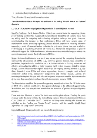 Horizon 2020 - Work Programme 2018-2020
Climate action, environment, resource efficiency and raw materials
Part 12 - Page 49 of 162
 sustaining Europe's leadership in climate science.
Type of Action: Research and Innovation action
The conditions related to this topic are provided at the end of this call and in the General
Annexes.
LC-CLA-18-2020: Developing the next generation of Earth System Models
Specific Challenge: Earth System Models (ESMs) are essential tools for supporting climate
policy-making and the Paris Agreement implementation. Ensembles of scenario-based runs
are widely used for designing and evaluating mitigation pathways and goals. However,
notwithstanding the increase in their performance, ESMs still have several areas of
improvement around predicting capability, process realism, capacity of resolving epistemic
uncertainty, needs of parametrisation, reduction in systematic biases, time and resolution.
Following-up a long-lasting tradition of various EU Framework Programmes to provide
substantial support for ESM development, it is time to re-launch the challenge to address the
competing demands around the development of ESMs.
Scope: Actions should address in a novel way one or more of the competing demands that
surround the advancement of ESMs (e.g., improved process realism, large ensemble of
predictions, improved model resolution, etc.). Actions should aim to develop innovative and
effective approaches that add to or better represent Earth system processes linked to climate
change. Actions should further explore novel ways of coupling existing models (e.g., ice-
sheet dynamics) with ESMs and where appropriate, improve synergies with reduced
complexity carbon-cycle, atmospheric composition and climate models. Actions are
encouraged to explore linkages with relevant integrated assessment models. Actions may also
devise new data assimilation methods that will demonstrably improve ESMs.
The Commission considers that proposals requesting a contribution from the EU in the range
of EUR 10-12 million would allow this specific challenge to be addressed appropriately.
Nonetheless, this does not preclude submission and selection of proposals requesting other
amounts.
Please note that this topic is part of the lump sum funding pilot scheme. Funding for grants
awarded under this topic will take the form of lump sums as defined in Commission Decision
C(2017)7151 of 27 October 201731
. Details of the lump sum funding pilot scheme are
published on the Funding and Tender Portal 32
together with the specific Model Grant
Agreement for Lump Sums33
applicable.
Expected Impact: The project results are expected to contribute to:
31
http://ec.europa.eu/research/participants/data/ref/h2020/other/legal/lump_sum/lumpsumdecision-2017-
7151_en.pdf
32
http://ec.europa.eu/research/participants/docs/h2020-funding-guide/grants/applying-for-funding/find-a-
call/what-you-need-to-know_en.htm
33
http://ec.europa.eu/research/participants/data/ref/h2020/mga/lumpsum/h2020-mga-lumpsum-pilot-
multi_en.pdf
 