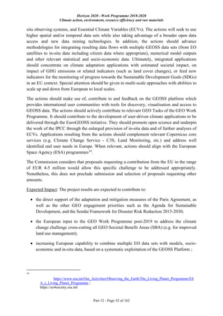 Horizon 2020 - Work Programme 2018-2020
Climate action, environment, resource efficiency and raw materials
Part 12 - Page 52 of 162
situ observing systems, and Essential Climate Variables (ECVs). The actions will seek to use
higher spatial and/or temporal data sets while also taking advantage of a broader open data
access and new data mining technologies. In addition, the actions should advance
methodologies for integrating resulting data flows with multiple GEOSS data sets (from EO
satellites to in-situ data including citizen data where appropriate), numerical model outputs
and other relevant statistical and socio-economic data. Ultimately, integrated applications
should concentrate on climate adaptation applications with estimated societal impact, on
impact of GHG emissions or related indicators (such as land cover changes), or feed new
indicators for the monitoring of progress towards the Sustainable Development Goals (SDGs)
in an EU context. Special attention should be given to multi-scale approaches with abilities to
scale up and down from European to local scales.
The actions should make use of, contribute to and feedback on the GEOSS platform which
provides international user communities with tools for discovery, visualisation and access to
GEOSS data. The actions should actively contribute to relevant GEO Tasks of the GEO Work
Programme. It should contribute to the development of user-driven climate applications to be
delivered through the EuroGEOSS initiative. They should promote open science and underpin
the work of the IPCC through the enlarged provision of in-situ data and of further analyses of
ECVs. Applications resulting from the actions should complement relevant Copernicus core
services (e.g. Climate Change Service - C3S, Land Monitoring, etc.) and address well
identified end user needs in Europe. When relevant, actions should align with the European
Space Agency (ESA) programmes34
.
The Commission considers that proposals requesting a contribution from the EU in the range
of EUR 4-5 million would allow this specific challenge to be addressed appropriately.
Nonetheless, this does not preclude submission and selection of proposals requesting other
amounts.
Expected Impact: The project results are expected to contribute to:
 the direct support of the adaptation and mitigation measures of the Paris Agreement, as
well as the other GEO engagement priorities such as the Agenda for Sustainable
Development, and the Sendai Framework for Disaster Risk Reduction 2015-2030;
 the European input to the GEO Work Programme post-2019 to address the climate
change challenge cross-cutting all GEO Societal Benefit Areas (SBA) (e.g. for improved
land use management);
 increasing European capability to combine multiple EO data sets with models, socio-
economic and in-situ data, based on a systematic exploitation of the GEOSS Platform ;
34
https://www.esa.int/Our_Activities/Observing_the_Earth/The_Living_Planet_Programme/ES
A_s_Living_Planet_Programme ;
https://eo4society.esa.int/
 