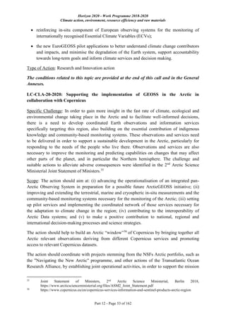 Horizon 2020 - Work Programme 2018-2020
Climate action, environment, resource efficiency and raw materials
Part 12 - Page 53 of 162
 reinforcing in-situ component of European observing systems for the monitoring of
internationally recognised Essential Climate Variables (ECVs);
 the new EuroGEOSS pilot applications to better understand climate change contributors
and impacts, and minimise the degradation of the Earth system, support accountability
towards long-term goals and inform climate services and decision making.
Type of Action: Research and Innovation action
The conditions related to this topic are provided at the end of this call and in the General
Annexes.
LC-CLA-20-2020: Supporting the implementation of GEOSS in the Arctic in
collaboration with Copernicus
Specific Challenge: In order to gain more insight in the fast rate of climate, ecological and
environmental change taking place in the Arctic and to facilitate well-informed decisions,
there is a need to develop coordinated Earth observations and information services
specifically targeting this region, also building on the essential contribution of indigenous
knowledge and community-based monitoring systems. These observations and services need
to be delivered in order to support a sustainable development in the Arctic, particularly for
responding to the needs of the people who live there. Observations and services are also
necessary to improve the monitoring and predicting capabilities on changes that may affect
other parts of the planet, and in particular the Northern hemisphere. The challenge and
suitable actions to alleviate adverse consequences were identified in the 2nd
Arctic Science
Ministerial Joint Statement of Ministers.35
Scope: The action should aim at: (i) advancing the operationalisation of an integrated pan-
Arctic Observing System in preparation for a possible future ArcticGEOSS initiative; (ii)
improving and extending the terrestrial, marine and cryospheric in-situ measurements and the
community-based monitoring systems necessary for the monitoring of the Arctic; (iii) setting
up pilot services and implementing the coordinated network of those services necessary for
the adaptation to climate change in the region; (iv) contributing to the interoperability of
Arctic Data systems; and (v) to make a positive contribution to national, regional and
international decision-making processes and science strategies.
The action should help to build an Arctic “window”36
of Copernicus by bringing together all
Arctic relevant observations deriving from different Copernicus services and promoting
access to relevant Copernicus datasets.
The action should coordinate with projects stemming from the NSFs Arctic portfolio, such as
the "Navigating the New Arctic" programme, and other actions of the Transatlantic Ocean
Research Alliance, by establishing joint operational activities, in order to support the mission
35
Joint Statement of Ministers, 2nd
Arctic Science Ministerial, Berlin 2018,
https://www.arcticscienceministerial.org/files/ASM2_Joint_Statement.pdf
36
https://www.copernicus.eu/en/copernicus-services-information-and-sentinel-products-arctic-region
 