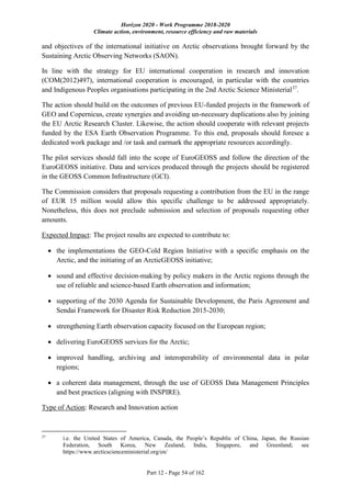 Horizon 2020 - Work Programme 2018-2020
Climate action, environment, resource efficiency and raw materials
Part 12 - Page 54 of 162
and objectives of the international initiative on Arctic observations brought forward by the
Sustaining Arctic Observing Networks (SAON).
In line with the strategy for EU international cooperation in research and innovation
(COM(2012)497), international cooperation is encouraged, in particular with the countries
and Indigenous Peoples organisations participating in the 2nd Arctic Science Ministerial37
.
The action should build on the outcomes of previous EU-funded projects in the framework of
GEO and Copernicus, create synergies and avoiding un-necessary duplications also by joining
the EU Arctic Research Cluster. Likewise, the action should cooperate with relevant projects
funded by the ESA Earth Observation Programme. To this end, proposals should foresee a
dedicated work package and /or task and earmark the appropriate resources accordingly.
The pilot services should fall into the scope of EuroGEOSS and follow the direction of the
EuroGEOSS initiative. Data and services produced through the projects should be registered
in the GEOSS Common Infrastructure (GCI).
The Commission considers that proposals requesting a contribution from the EU in the range
of EUR 15 million would allow this specific challenge to be addressed appropriately.
Nonetheless, this does not preclude submission and selection of proposals requesting other
amounts.
Expected Impact: The project results are expected to contribute to:
 the implementations the GEO-Cold Region Initiative with a specific emphasis on the
Arctic, and the initiating of an ArcticGEOSS initiative;
 sound and effective decision-making by policy makers in the Arctic regions through the
use of reliable and science-based Earth observation and information;
 supporting of the 2030 Agenda for Sustainable Development, the Paris Agreement and
Sendai Framework for Disaster Risk Reduction 2015-2030;
 strengthening Earth observation capacity focused on the European region;
 delivering EuroGEOSS services for the Arctic;
 improved handling, archiving and interoperability of environmental data in polar
regions;
 a coherent data management, through the use of GEOSS Data Management Principles
and best practices (aligning with INSPIRE).
Type of Action: Research and Innovation action
37
i.e. the United States of America, Canada, the People’s Republic of China, Japan, the Russian
Federation, South Korea, New Zealand, India, Singapore, and Greenland; see
https://www.arcticscienceministerial.org/en/
 