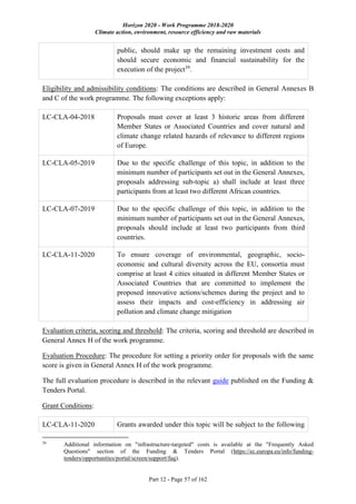 Horizon 2020 - Work Programme 2018-2020
Climate action, environment, resource efficiency and raw materials
Part 12 - Page 57 of 162
public, should make up the remaining investment costs and
should secure economic and financial sustainability for the
execution of the project39
.
Eligibility and admissibility conditions: The conditions are described in General Annexes B
and C of the work programme. The following exceptions apply:
LC-CLA-04-2018 Proposals must cover at least 3 historic areas from different
Member States or Associated Countries and cover natural and
climate change related hazards of relevance to different regions
of Europe.
LC-CLA-05-2019 Due to the specific challenge of this topic, in addition to the
minimum number of participants set out in the General Annexes,
proposals addressing sub-topic a) shall include at least three
participants from at least two different African countries.
LC-CLA-07-2019 Due to the specific challenge of this topic, in addition to the
minimum number of participants set out in the General Annexes,
proposals should include at least two participants from third
countries.
LC-CLA-11-2020 To ensure coverage of environmental, geographic, socio-
economic and cultural diversity across the EU, consortia must
comprise at least 4 cities situated in different Member States or
Associated Countries that are committed to implement the
proposed innovative actions/schemes during the project and to
assess their impacts and cost-efficiency in addressing air
pollution and climate change mitigation
Evaluation criteria, scoring and threshold: The criteria, scoring and threshold are described in
General Annex H of the work programme.
Evaluation Procedure: The procedure for setting a priority order for proposals with the same
score is given in General Annex H of the work programme.
The full evaluation procedure is described in the relevant guide published on the Funding &
Tenders Portal.
Grant Conditions:
LC-CLA-11-2020 Grants awarded under this topic will be subject to the following
39
Additional information on "infrastructure-targeted" costs is available at the "Frequently Asked
Questions" section of the Funding & Tenders Portal (https://ec.europa.eu/info/funding-
tenders/opportunities/portal/screen/support/faq).
 