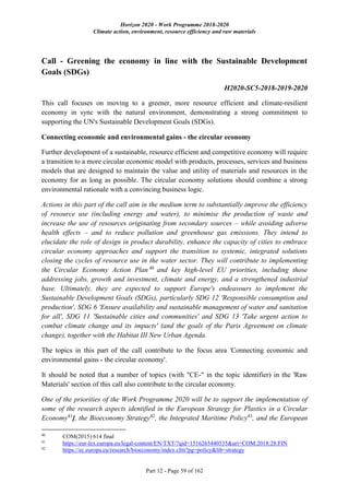 Horizon 2020 - Work Programme 2018-2020
Climate action, environment, resource efficiency and raw materials
Part 12 - Page 59 of 162
Call - Greening the economy in line with the Sustainable Development
Goals (SDGs)
H2020-SC5-2018-2019-2020
This call focuses on moving to a greener, more resource efficient and climate-resilient
economy in sync with the natural environment, demonstrating a strong commitment to
supporting the UN's Sustainable Development Goals (SDGs).
Connecting economic and environmental gains - the circular economy
Further development of a sustainable, resource efficient and competitive economy will require
a transition to a more circular economic model with products, processes, services and business
models that are designed to maintain the value and utility of materials and resources in the
economy for as long as possible. The circular economy solutions should combine a strong
environmental rationale with a convincing business logic.
Actions in this part of the call aim in the medium term to substantially improve the efficiency
of resource use (including energy and water), to minimise the production of waste and
increase the use of resources originating from secondary sources – while avoiding adverse
health effects – and to reduce pollution and greenhouse gas emissions. They intend to
elucidate the role of design in product durability, enhance the capacity of cities to embrace
circular economy approaches and support the transition to systemic, integrated solutions
closing the cycles of resource use in the water sector. They will contribute to implementing
the Circular Economy Action Plan 40
and key high-level EU priorities, including those
addressing jobs, growth and investment, climate and energy, and a strengthened industrial
base. Ultimately, they are expected to support Europe's endeavours to implement the
Sustainable Development Goals (SDGs), particularly SDG 12 'Responsible consumption and
production', SDG 6 'Ensure availability and sustainable management of water and sanitation
for all', SDG 11 'Sustainable cities and communities' and SDG 13 'Take urgent action to
combat climate change and its impacts' (and the goals of the Paris Agreement on climate
change), together with the Habitat III New Urban Agenda.
The topics in this part of the call contribute to the focus area 'Connecting economic and
environmental gains - the circular economy'.
It should be noted that a number of topics (with "CE-" in the topic identifier) in the 'Raw
Materials' section of this call also contribute to the circular economy.
One of the priorities of the Work Programme 2020 will be to support the implementation of
some of the research aspects identified in the European Strategy for Plastics in a Circular
Economy41
], the Bioeconomy Strategy42
, the Integrated Maritime Policy43
, and the European
40
COM(2015) 614 final
41
https://eur-lex.europa.eu/legal-content/EN/TXT/?qid=1516265440535&uri=COM:2018:28:FIN
42
https://ec.europa.eu/research/bioeconomy/index.cfm?pg=policy&lib=strategy
 