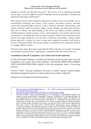 Horizon 2020 - Work Programme 2018-2020
Climate action, environment, resource efficiency and raw materials
Part 12 - Page 60 of 162
Strategy for Marine and Maritime Research44
. This priority will be implemented through
several topics covered by different Societal Challenges and the Leadership in Enabling and
Industrial Technologies (LEIT) pillar45
.
These topics promote a multi-disciplinary approach involving various research fields, such as
environmental technology and sciences, ocean sciences, bio-medical sciences, materials
science and nanotechnologies, exposure science, analytical chemistry, biotechnology, food
sciences, business model and product design, systems thinking and behavioural sciences.
They aim to enhance the understanding of the drivers and impact of plastic pollution,
including pathways and fate of macro-, micro- and nanoplastics in the marine and terrestrial
environments, to strengthen the means to reduce the plastic burden in the environment and to
improve the design, production, use and reuse of materials and products. Taking a multi-
faceted approach to address an issue crossing many regulatory boundaries and being of
interest to the general public, this priority intends to strengthen the area of plastics research
as a bridge to future activities.
Selected projects under these topics supporting the Plastics Strategy are strongly encouraged
to participate in joint activities as appropriate, as indicated under the relevant topic text.
Contribution to the call ‘Competitive, Low Carbon and Circular Industries’
In 2020, the Societal Challenge 5 contributes the following circular economy topic to the call
‘Competitive, Low Carbon and Circular Industries’ (call identifier H2020-LOW-CARBON-
CIRCULAR-INDUSTRIES-2020), included in the work programme Annex ‘Cross-cutting
activities’:
CE-SC5-31-2020 - Develop, implement and assess a circular economy oriented product
information management system for complex products from cradle to cradle (IA)
Proposals are invited against the following topic(s):
43
https://ec.europa.eu/maritimeaffairs/policy_en; and http://ec.europa.eu/environment/marine/good-
environmental-status/index_en.htm
44
https://eur-lex.europa.eu/legal-content/EN/TXT/?uri=LEGISSUM%3Ari0008
45
SC1-BHC-36-2020 - Micro- and nano-plastics in our environment: Understanding exposures and
impacts on human health (Health, Demographic Change and Wellbeing, SC1); Emerging challenges for
soil management (Food Security, Sustainable Agriculture and Forestry, Marine and Maritime and
Inland Water Research, and The Bioeconomy, SC2), BG-07 C: Technologies for ocean observations,
observations for marine litter and microlitter (SC2); Oceans Innovation Pilot for the Blue Economy
(SC2); Towards healthy and plastics free oceans, seas and rivers (SC2); FNR-06-2020: Supporting the
food safety systems of the future (SC2); CE-SC5-24-2020: Improving the sorting, separation and
recycling of composite and multi-layer materials (Climate Action, Environment, Resource Efficiency
and Raw Materials, SC5); CE-SC5-28-2020: Develop and pilot circular systems in plastics, textiles and
furniture sectors (SC 5); CE-SC5-25-2020: Understanding the transition to a circular economy and its
implications on the environment, economy and society (SC 5); CE-SC5-29-2020: A common European
framework to harmonise procedures for plastics monitoring and assessments (SC5); CE-SC5-30-2020:
Plastics in the environment: understanding the sources, transport and distribution of plastics pollution
(SC5); CE-BIOTEC-09-2020: Upcycling bio plastics of food and drinks packaging (LEIT).
 