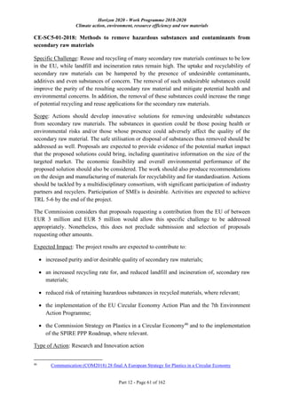 Horizon 2020 - Work Programme 2018-2020
Climate action, environment, resource efficiency and raw materials
Part 12 - Page 61 of 162
CE-SC5-01-2018: Methods to remove hazardous substances and contaminants from
secondary raw materials
Specific Challenge: Reuse and recycling of many secondary raw materials continues to be low
in the EU, while landfill and incineration rates remain high. The uptake and recyclability of
secondary raw materials can be hampered by the presence of undesirable contaminants,
additives and even substances of concern. The removal of such undesirable substances could
improve the purity of the resulting secondary raw material and mitigate potential health and
environmental concerns. In addition, the removal of these substances could increase the range
of potential recycling and reuse applications for the secondary raw materials.
Scope: Actions should develop innovative solutions for removing undesirable substances
from secondary raw materials. The substances in question could be those posing health or
environmental risks and/or those whose presence could adversely affect the quality of the
secondary raw material. The safe utilisation or disposal of substances thus removed should be
addressed as well. Proposals are expected to provide evidence of the potential market impact
that the proposed solutions could bring, including quantitative information on the size of the
targeted market. The economic feasibility and overall environmental performance of the
proposed solution should also be considered. The work should also produce recommendations
on the design and manufacturing of materials for recyclability and for standardisation. Actions
should be tackled by a multidisciplinary consortium, with significant participation of industry
partners and recyclers. Participation of SMEs is desirable. Activities are expected to achieve
TRL 5-6 by the end of the project.
The Commission considers that proposals requesting a contribution from the EU of between
EUR 3 million and EUR 5 million would allow this specific challenge to be addressed
appropriately. Nonetheless, this does not preclude submission and selection of proposals
requesting other amounts.
Expected Impact: The project results are expected to contribute to:
 increased purity and/or desirable quality of secondary raw materials;
 an increased recycling rate for, and reduced landfill and incineration of, secondary raw
materials;
 reduced risk of retaining hazardous substances in recycled materials, where relevant;
 the implementation of the EU Circular Economy Action Plan and the 7th Environment
Action Programme;
 the Commission Strategy on Plastics in a Circular Economy46
and to the implementation
of the SPIRE PPP Roadmap, where relevant.
Type of Action: Research and Innovation action
46
Communication (COM2018) 28 final:A European Strategy for Plastics in a Circular Economy
 