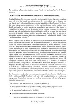 Horizon 2020 - Work Programme 2018-2020
Climate action, environment, resource efficiency and raw materials
Part 12 - Page 62 of 162
The conditions related to this topic are provided at the end of this call and in the General
Annexes.
CE-SC5-02-2018: Independent testing programme on premature obsolescence
Specific Challenge: Given resource constrains, lengthening the lifetime of products can play a
major role in moving towards a circular economy. However, products may be designed in a
way that adversely affects their lifetime or prevents upgradability. Identification of the factors
that cause such premature obsolescence is also important because making products more
durable and easier to repair, upgrade or remanufacture can represent a key factor of
competitiveness. A longer lifetime for products has the potential to generate new economic
activities and offer societal and environmental benefits, while at the same time spurring on
innovation in existing business models. An action under Horizon 2020 to prepare an
independent testing programme addressing product durability is included in the EU Action
Plan for the Circular Economy47
.
Scope: The objective is to prepare an independent testing programme to help identify issues
related to premature obsolescence. The programme could be used by relevant stakeholders,
such as, for instance, testing bodies, consumer organisations or product designers. It should
focus on a group of consumer products for which the issue of obsolescence, including aspects
such as the possibility of repair, upgrade and reuse, is important from the resource efficiency
point of view. The methodology used to select this group of products should be convincingly
explained. Where the issue of product durability encompasses interoperability and software
support aspects, these should be addressed as well; however, the lifetime of software should
not be the sole focus of the actions. A research component should be included to identify key
aspects to be tested and to validate the testing programme in several case studies. An
arrangement should be made that would enable inputs (e.g. examples of premature
obsolescence or of testing methods) from a variety of stakeholders throughout the course of
the project. Possible implications for standardisation should be addressed. The actions should
be tackled by a multi-disciplinary consortium, including representatives of relevant
stakeholders such as researchers, consumer organisations, testing bodies, manufacturers and
repair service providers. Participation of representatives from the retail sector is encouraged.
The Commission considers that proposals requesting a contribution from the EU of between
EUR 3 million and EUR 5 million would allow this specific challenge to be addressed
appropriately. Nonetheless, this does not preclude submission and selection of proposals
requesting other amounts.
Expected Impact: The project results are expected to contribute to:
 development of products designed for durability, interoperability, repair and reuse;
 development of markets based on durability;
 reduced materials consumption and waste generation;
47
http://eur-lex.europa.eu/legal-content/EN/TXT/?uri=CELEX%3A52015DC0614
 