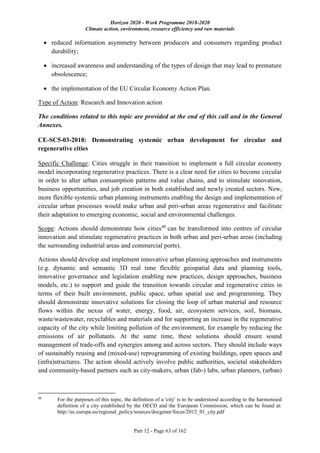 Horizon 2020 - Work Programme 2018-2020
Climate action, environment, resource efficiency and raw materials
Part 12 - Page 63 of 162
 reduced information asymmetry between producers and consumers regarding product
durability;
 increased awareness and understanding of the types of design that may lead to premature
obsolescence;
 the implementation of the EU Circular Economy Action Plan.
Type of Action: Research and Innovation action
The conditions related to this topic are provided at the end of this call and in the General
Annexes.
CE-SC5-03-2018: Demonstrating systemic urban development for circular and
regenerative cities
Specific Challenge: Cities struggle in their transition to implement a full circular economy
model incorporating regenerative practices. There is a clear need for cities to become circular
in order to alter urban consumption patterns and value chains, and to stimulate innovation,
business opportunities, and job creation in both established and newly created sectors. New,
more flexible systemic urban planning instruments enabling the design and implementation of
circular urban processes would make urban and peri-urban areas regenerative and facilitate
their adaptation to emerging economic, social and environmental challenges.
Scope: Actions should demonstrate how cities48
can be transformed into centres of circular
innovation and stimulate regenerative practices in both urban and peri-urban areas (including
the surrounding industrial areas and commercial ports).
Actions should develop and implement innovative urban planning approaches and instruments
(e.g. dynamic and semantic 3D real time flexible geospatial data and planning tools,
innovative governance and legislation enabling new practices, design approaches, business
models, etc.) to support and guide the transition towards circular and regenerative cities in
terms of their built environment, public space, urban spatial use and programming. They
should demonstrate innovative solutions for closing the loop of urban material and resource
flows within the nexus of water, energy, food, air, ecosystem services, soil, biomass,
waste/wastewater, recyclables and materials and for supporting an increase in the regenerative
capacity of the city while limiting pollution of the environment, for example by reducing the
emissions of air pollutants. At the same time, these solutions should ensure sound
management of trade-offs and synergies among and across sectors. They should include ways
of sustainably reusing and (mixed-use) reprogramming of existing buildings, open spaces and
(infra)structures. The action should actively involve public authorities, societal stakeholders
and community-based partners such as city-makers, urban (fab-) labs, urban planners, (urban)
48
For the purposes of this topic, the definition of a 'city' is to be understood according to the harmonised
definition of a city established by the OECD and the European Commission, which can be found at:
http://ec.europa.eu/regional_policy/sources/docgener/focus/2012_01_city.pdf
 