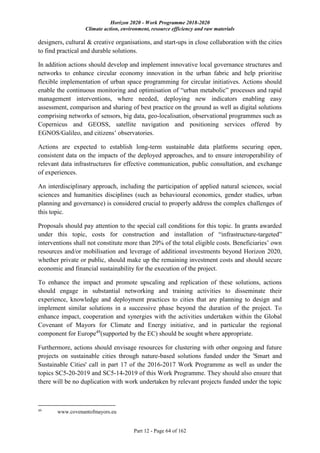 Horizon 2020 - Work Programme 2018-2020
Climate action, environment, resource efficiency and raw materials
Part 12 - Page 64 of 162
designers, cultural & creative organisations, and start-ups in close collaboration with the cities
to find practical and durable solutions.
In addition actions should develop and implement innovative local governance structures and
networks to enhance circular economy innovation in the urban fabric and help prioritise
flexible implementation of urban space programming for circular initiatives. Actions should
enable the continuous monitoring and optimisation of “urban metabolic” processes and rapid
management interventions, where needed, deploying new indicators enabling easy
assessment, comparison and sharing of best practice on the ground as well as digital solutions
comprising networks of sensors, big data, geo-localisation, observational programmes such as
Copernicus and GEOSS, satellite navigation and positioning services offered by
EGNOS/Galileo, and citizens’ observatories.
Actions are expected to establish long-term sustainable data platforms securing open,
consistent data on the impacts of the deployed approaches, and to ensure interoperability of
relevant data infrastructures for effective communication, public consultation, and exchange
of experiences.
An interdisciplinary approach, including the participation of applied natural sciences, social
sciences and humanities disciplines (such as behavioural economics, gender studies, urban
planning and governance) is considered crucial to properly address the complex challenges of
this topic.
Proposals should pay attention to the special call conditions for this topic. In grants awarded
under this topic, costs for construction and installation of “infrastructure-targeted”
interventions shall not constitute more than 20% of the total eligible costs. Beneficiaries’ own
resources and/or mobilisation and leverage of additional investments beyond Horizon 2020,
whether private or public, should make up the remaining investment costs and should secure
economic and financial sustainability for the execution of the project.
To enhance the impact and promote upscaling and replication of these solutions, actions
should engage in substantial networking and training activities to disseminate their
experience, knowledge and deployment practices to cities that are planning to design and
implement similar solutions in a successive phase beyond the duration of the project. To
enhance impact, cooperation and synergies with the activities undertaken within the Global
Covenant of Mayors for Climate and Energy initiative, and in particular the regional
component for Europe49
(supported by the EC) should be sought where appropriate.
Furthermore, actions should envisage resources for clustering with other ongoing and future
projects on sustainable cities through nature-based solutions funded under the 'Smart and
Sustainable Cities' call in part 17 of the 2016-2017 Work Programme as well as under the
topics SC5-20-2019 and SC5-14-2019 of this Work Programme. They should also ensure that
there will be no duplication with work undertaken by relevant projects funded under the topic
49
www.covenantofmayors.eu
 
