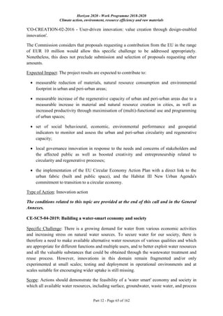 Horizon 2020 - Work Programme 2018-2020
Climate action, environment, resource efficiency and raw materials
Part 12 - Page 65 of 162
'CO-CREATION-02-2016 - User-driven innovation: value creation through design-enabled
innovation'.
The Commission considers that proposals requesting a contribution from the EU in the range
of EUR 10 million would allow this specific challenge to be addressed appropriately.
Nonetheless, this does not preclude submission and selection of proposals requesting other
amounts.
Expected Impact: The project results are expected to contribute to:
 measurable reduction of materials, natural resource consumption and environmental
footprint in urban and peri-urban areas;
 measurable increase of the regenerative capacity of urban and peri-urban areas due to a
measurable increase in material and natural resource creation in cities, as well as
increased productivity through maximisation of (multi)-functional use and programming
of urban spaces;
 set of social behavioural, economic, environmental performance and geospatial
indicators to monitor and assess the urban and peri-urban circularity and regenerative
capacity;
 local governance innovation in response to the needs and concerns of stakeholders and
the affected public as well as boosted creativity and entrepreneurship related to
circularity and regenerative processes;
 the implementation of the EU Circular Economy Action Plan with a direct link to the
urban fabric (built and public space), and the Habitat III New Urban Agenda's
commitment to transition to a circular economy.
Type of Action: Innovation action
The conditions related to this topic are provided at the end of this call and in the General
Annexes.
CE-SC5-04-2019: Building a water-smart economy and society
Specific Challenge: There is a growing demand for water from various economic activities
and increasing stress on natural water sources. To secure water for our society, there is
therefore a need to make available alternative water resources of various qualities and which
are appropriate for different functions and multiple users, and to better exploit water resources
and all the valuable substances that could be obtained through the wastewater treatment and
reuse process. However, innovations in this domain remain fragmented and/or only
experimented at small scales; testing and deployment in operational environments and at
scales suitable for encouraging wider uptake is still missing.
Scope: Actions should demonstrate the feasibility of a 'water smart' economy and society in
which all available water resources, including surface, groundwater, waste water, and process
 